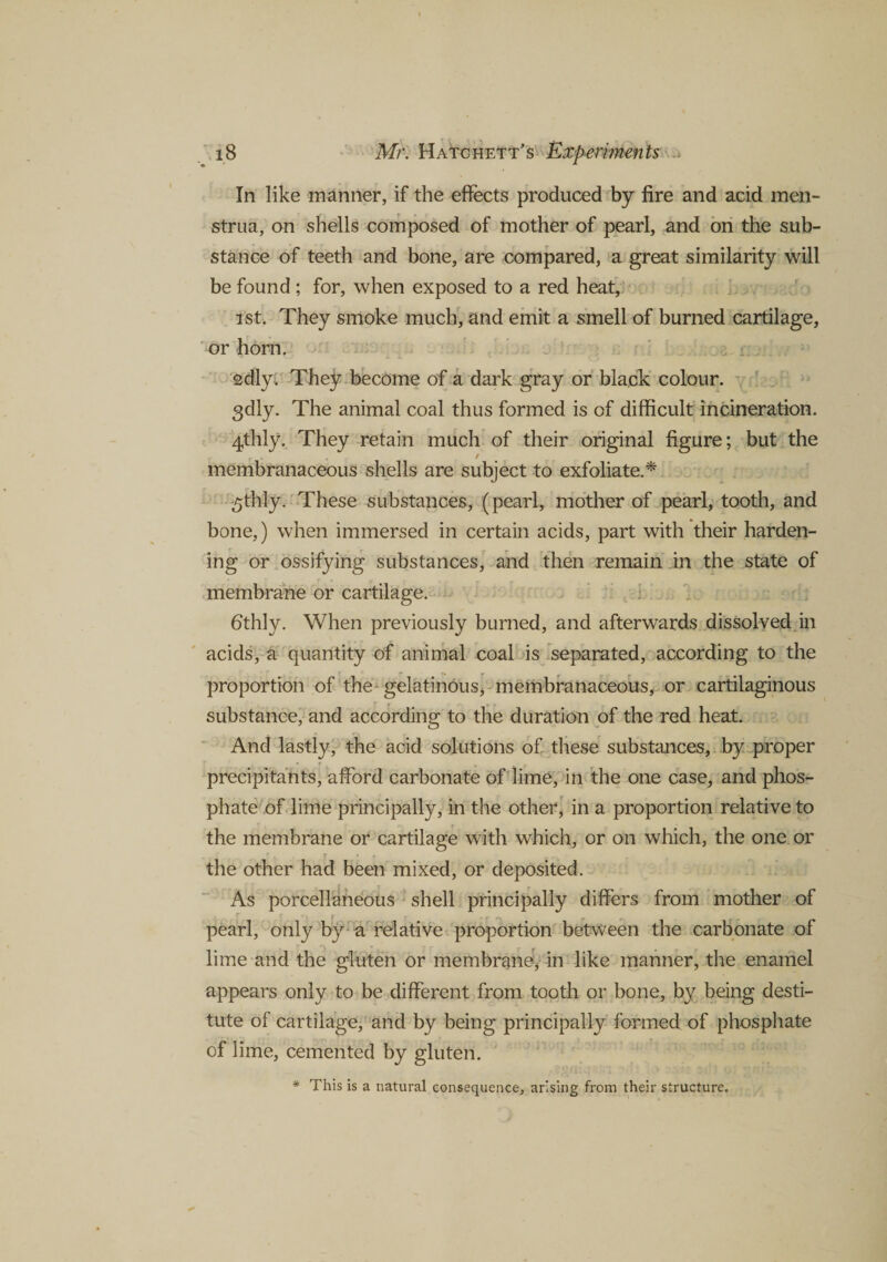 In like manner, if the effects produced by fire and acid men¬ strua, on shells composed of mother of pearl, and on the sub¬ stance of teeth and bone, are compared, a great similarity will be found; for, when exposed to a red heat, ist. They smoke much, and emit a smell of burned cartilage, or horn. sdly. They become of a dark gray or black colour. 3dly. The animal coal thus formed is of difficult incineration. 4thly. They retain much of their original figure; but the membranaceous shells are subject to exfoliate.* ^thly. These substances, (pearl, mother of pearl, tooth, and bone,) when immersed in certain acids, part with their harden¬ ing or ossifying substances, and then remain in the state of membrane or cartilage. 6thly. When previously burned, and afterwards dissolved in acids, a quantity of animal coal is separated, according to the proportion of the gelatinous, membranaceous, or cartilaginous substance, and according to the duration of the red heat. And lastly, the acid solutions of these substances, by proper precipitants, afford carbonate of lime, in the one case, and phos¬ phate of lime principally, in the other, in a proportion relative to the membrane or cartilage with which, or on which, the one or r • r the other had been mixed, or deposited. As porcellaneous shell principally differs from mother of pearl, only by a relative proportion between the carbonate of lime and the gluten or membrane-* in like manner, the enamel appears only to be different from tooth or bone, by being desti¬ tute of cartilage, and by being principally formed of phosphate of lime, cemented by gluten. * This is a natural consequence, arising from their structure.