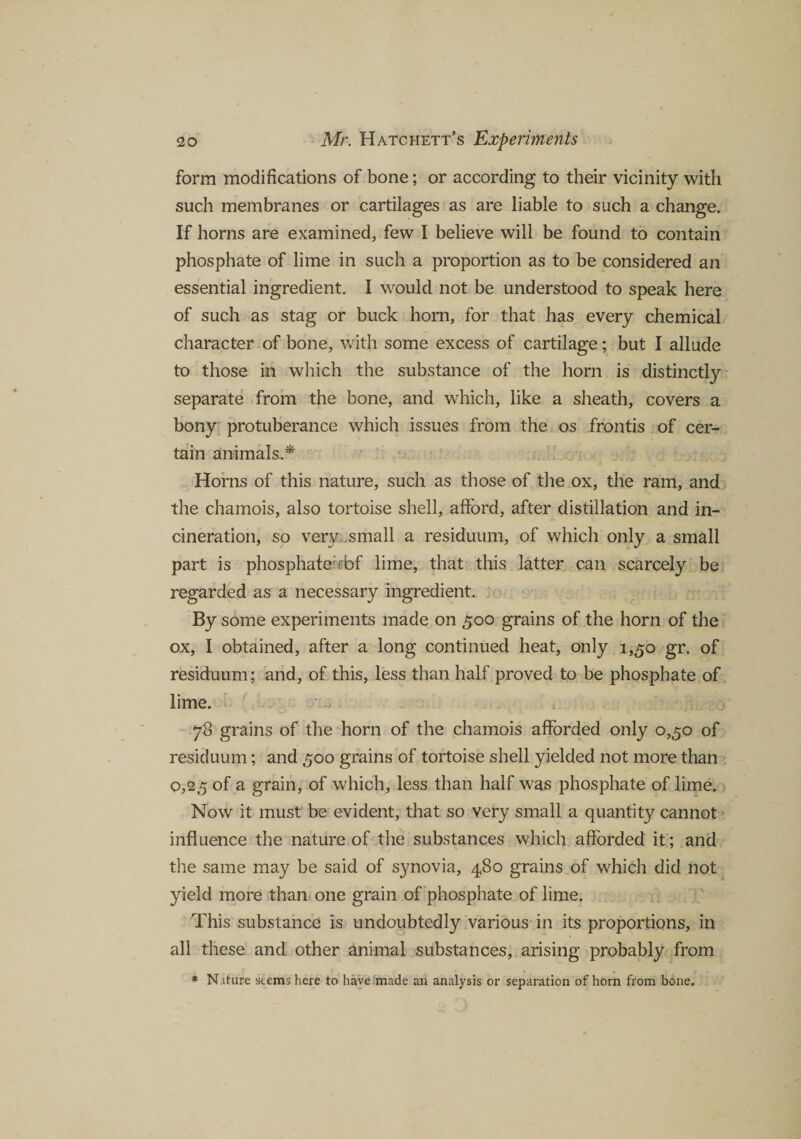 form modifications of bone; or according to their vicinity with such membranes or cartilages as are liable to such a change. If horns are examined, few I believe will be found to contain phosphate of lime in such a proportion as to be considered an essential ingredient. I would not be understood to speak here of such as stag or buck horn, for that has every chemical character of bone, with some excess of cartilage; but I allude to those in which the substance of the horn is distinctly separate from the bone, and which, like a sheath, covers a bony protuberance which issues from the os frontis of cer¬ tain animals.* Horns of this nature, such as those of the ox, the ram, and the chamois, also tortoise shell, afford, after distillation and in¬ cineration, so very small a residuum, of which only a small part is phosphate: rbf lime, that this latter can scarcely be regarded as a necessary ingredient. By some experiments made on 500 grains of the horn of the ox, I obtained, after a long continued heat, only 1,50 gr. of residuum; and, of this, less than half proved to be phosphate of lime. 78 grains of the horn of the chamois afforded only 0,50 of residuum; and 500 grains of tortoise shell yielded not more than 0,25 of a grain, of which, less than half was phosphate of lime. Now it must be evident, that so very small a quantity cannot influence the nature of the substances which afforded it; and the same may be said of synovia, 480 grains of which did not yield more than one grain of phosphate of lime. This substance is undoubtedly various in its proportions, in all these and other animal substances, arising probably from * N.iture stems here to have made an analysis or separation of horn from bone.
