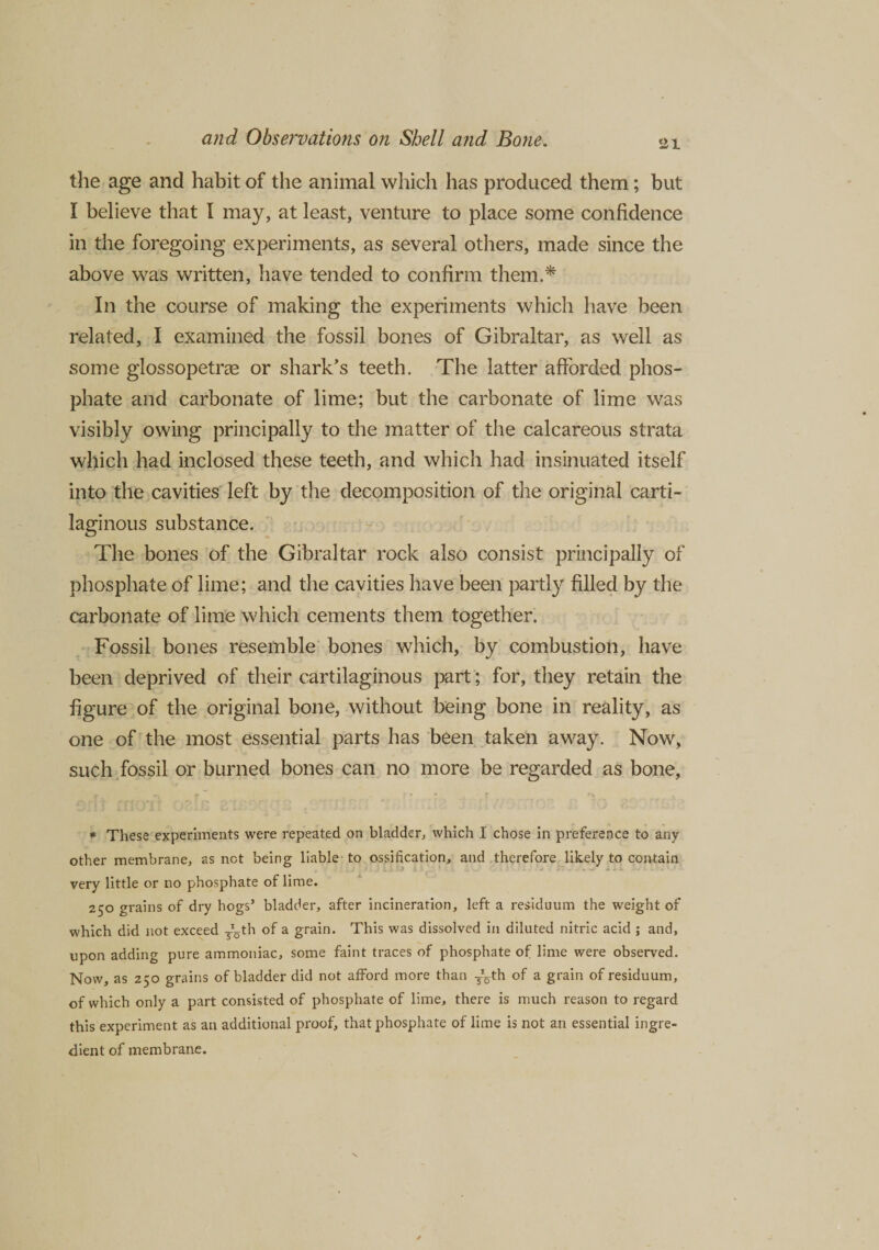 21 the age and habit of the animal which has produced them; but I believe that I may, at least, venture to place some confidence in the foregoing experiments, as several others, made since the above was written, have tended to confirm them.* In the course of making the experiments which have been related, I examined the fossil bones of Gibraltar, as well as some glossopetne or shark’s teeth. The latter afforded phos¬ phate and carbonate of lime; but the carbonate of lime was visibly owing principally to the matter of the calcareous strata which had inclosed these teeth, and which had insinuated itself into the cavities left by the decomposition of the original carti¬ laginous substance. The bones of the Gibraltar rock also consist principally of phosphate of lime; and the cavities have been partly filled by the carbonate of lime which cements them together. Fossil bones resemble bones which, by combustion, have been deprived of their cartilaginous part; for, they retain the figure of the original bone, without being bone in reality, as one of the most essential parts has been taken away. Now, such fossil or burned bones can no more be regarded as bone, ■ + «■ f r / v • j ►  > ' •* ' * f* # These experiments were repeated on bladder, which I chose in preference to any other membrane, as not being liable to ossification, and therefore likely to contain very little or no phosphate of lime. 250 grains of dry hogs’ bladder, after incineration, left a residuum the weight of which did not exceed Tgth of a grain. This was dissolved in diluted nitric acid ; and, upon adding pure ammoniac, some faint traces of phosphate of lime were observed. Now, as 250 grains of bladder did not afford more than ^th of a grain of residuum, of which only a part consisted of phosphate of lime, there is much reason to regard this experiment as an additional proof, that phosphate of lime is not an essential ingre¬ dient of membrane.