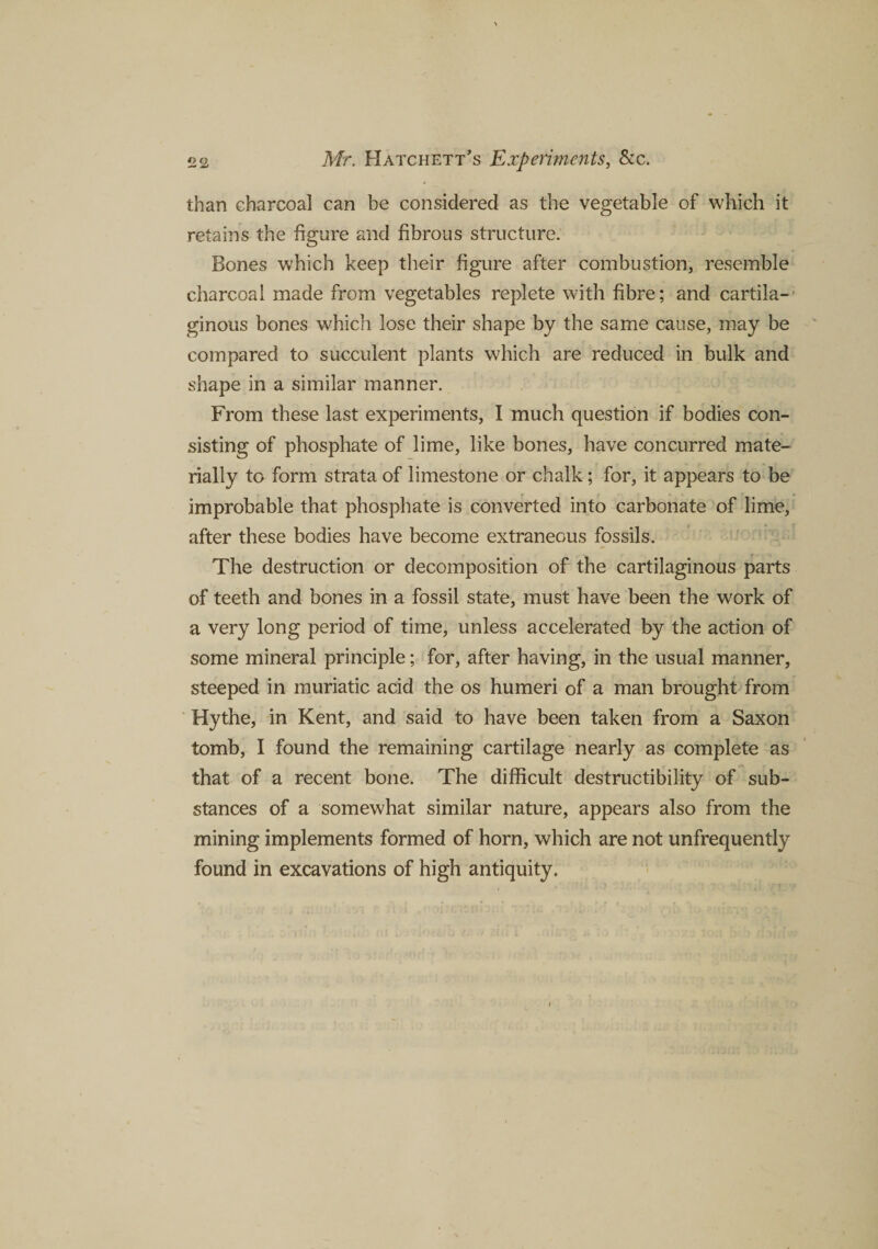 than charcoal can be considered as the vegetable of which it retains the figure and fibrous structure. Bones which keep their figure after combustion, resemble charcoal made from vegetables replete with fibre; and cartila-' ginous bones which lose their shape by the same cause, may be compared to succulent plants which are reduced in bulk and shape in a similar manner. From these last experiments, I much question if bodies con¬ sisting of phosphate of lime, like bones, have concurred mate¬ rially to form strata of limestone or chalk; for, it appears to be improbable that phosphate is converted into carbonate of lime, after these bodies have become extraneous fossils. The destruction or decomposition of the cartilaginous parts of teeth and bones in a fossil state, must have been the work of a very long period of time, unless accelerated by the action of some mineral principle; for, after having, in the usual manner, steeped in muriatic acid the os humeri of a man brought from Hythe, in Kent, and said to have been taken from a Saxon tomb, I found the remaining cartilage nearly as complete as that of a recent bone. The difficult destructibility of sub¬ stances of a somewhat similar nature, appears also from the mining implements formed of horn, which are not unfrequently found in excavations of high antiquity.