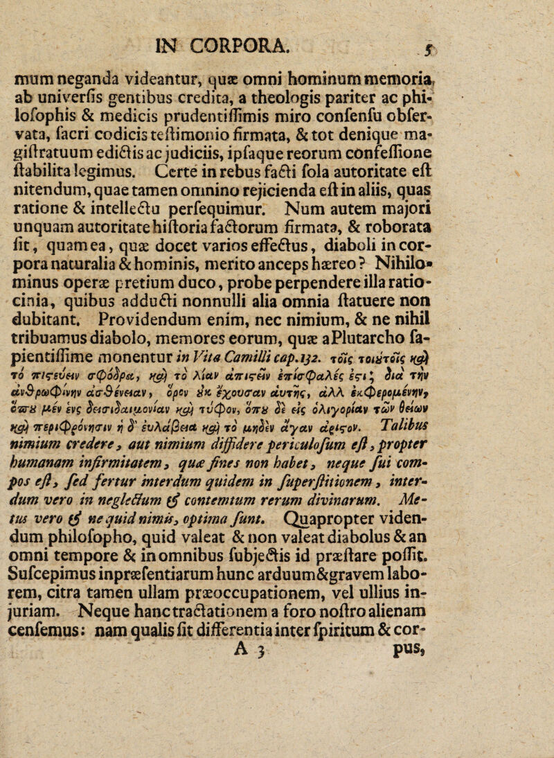 mum neganda videantur, quse omni hominum memoria, ab univerfis gentibus credita, a theologis pariter ac phi- lofophis & medicis prudentidimis miro confenfu obfer* vata, facri codicis tedimonio firmata, &tot denique^ma- giftratuum ediflis ac judiciis, ipfaque reorum confeflione ftabilita legimus. Certe' in rebus fafli fola autoritate eft nitendum, quae tamen omnino rejicienda eflin aliis, quas ratione & intelleflu perfequimur. Num autem majori unquam autoritate hiftoriaraftorum firmata, & roborata fit, quam ea, quae docet varios eflTeflus, diaboli in cor¬ pora naturalia & hominis, merito anceps haereo ? Nihilo» minus operae pretium duco, probe perpendere illa ratio¬ cinia, quibus addudli nonnulli alia omnia flatuere non dubitant. Providendum enim, nec nimium, & ne nihil tribuamus diabolo, memores eorum, quae aPlutarcho fa- pientiflime monentur in Vita Camilli cap.132. toTs tonifiii ro itKiivm c(pi^pst, to Af«c etTrar^i) ettia'(puXH Stet Tti» dti3-fia)(pivtiv ctirSevetav, epev »» ^z^tjiretv dvvrif, dM. sx.0epefiSvtiVf eariS ft,sv kf( oettnSciifjtovictv 7v<pov, 'oitis Se efg oKiyopictv ree» Bftuv Trspi^(otn<t't\i ri S' st/A«/3««6 ro dyetv d^t^ov. Talibus nimium credere, aut nimium diffidereperkulofum eft,propter humanam infirmitatem, qua fines non habet, neque fui com^ pos eft, fed fertur interdum qitidem in fuperflitionem, inter- dum vero in negle&um contemtum rerum divinarum. Me¬ tus vero ne quid nimis, optima funt. Quapropter viden¬ dum philofopho, quid valeat & non valeat diabolus & an omni tempore & in omnibus fubje(Sis id praeftare poflit. Safeepimus inpraefentiarum hunc arduum&gravem labo¬ rem, citra tamen ullam praeoccupationem, vel ullius in¬ juriam. Neque hanctraflationem a foro noflro alienam cenfemus: nam qualis fit differentia inter lj)iritum & cor- A 3 pus,