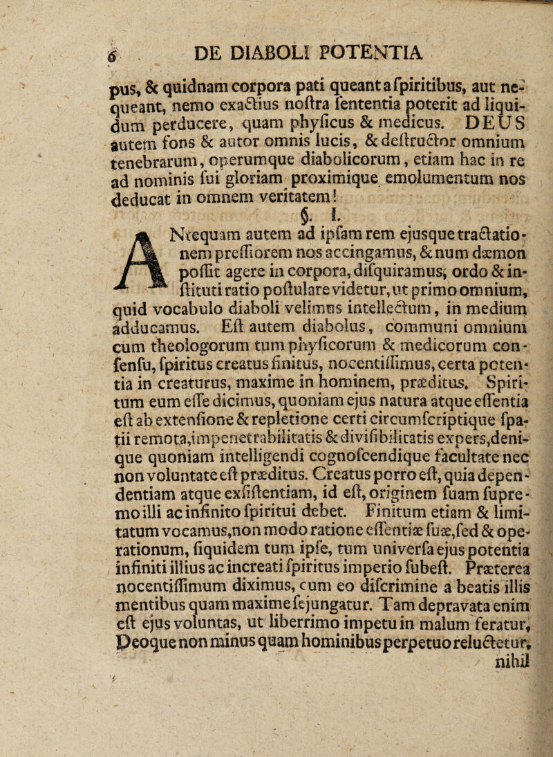 pus, & quidnam corpora pati queant a fpiritibus, aut ne¬ queant, nemo exaftius noftra lententia poterit ad liqui¬ dum perducere, quam phyficus & medicus. DEUS autem fons & autor omnis lucis, &de{lruclor omnium tenebrarum, operumque diabolicorum, etiam hac in re ad nominis lui gloriam proximique emolumentum nos deducat in omnem veritatem! §• I. ANtequam autem ad ipfamrem ejusquetraflatio- nem preffioram nos accingamus, &num dsmon poffic agere ia corpora, difquiramusi ordo 8c in- ftituti ratio poftu! are videtur, ut primoomnium, quid vocabulo diaboli velimus intellectum, in medium adducamus. Eli autem diabolus, communi omnium cum theologorum tum phyficorum & medicorum con- fenfujfpiritus creatus finitus, nocentiffiraus, certa poteii’ tia in creaturus, maxime in hominem, prsditus. Spiri¬ tum eum elTe dicimus, quoniam ejus natura atque eflentia eft ab exteniione & repletione certi circumfcriptique fpa- tii remota,imperietrabiiitatis & divifibilitatls expers,deni¬ que quoniam inteliigendi cognofcendique facultate nec non voluntate eft praeditus. Creatus porro eft, quia depen - dentiam atque exliftentiam, id eft, originem fuam fupre- moilli ac infinito fpiritui debet. Finitum etiam & limi¬ tatum vocamus,non modo ratione eflentiae fuse,fed & ope¬ rationum, fiquidem tum ipfe, tum univerfa ejus potentia infiniti illius ac increatifpiritus imperio fubeft. Prxterea nocentiffimum diximus, cum eo diferimine a beatis illis mentibus quam maxime fejungatur. Tam depravata enim eft ejus voluntas, ut liberrimo impetu in malum feratur, nihil /