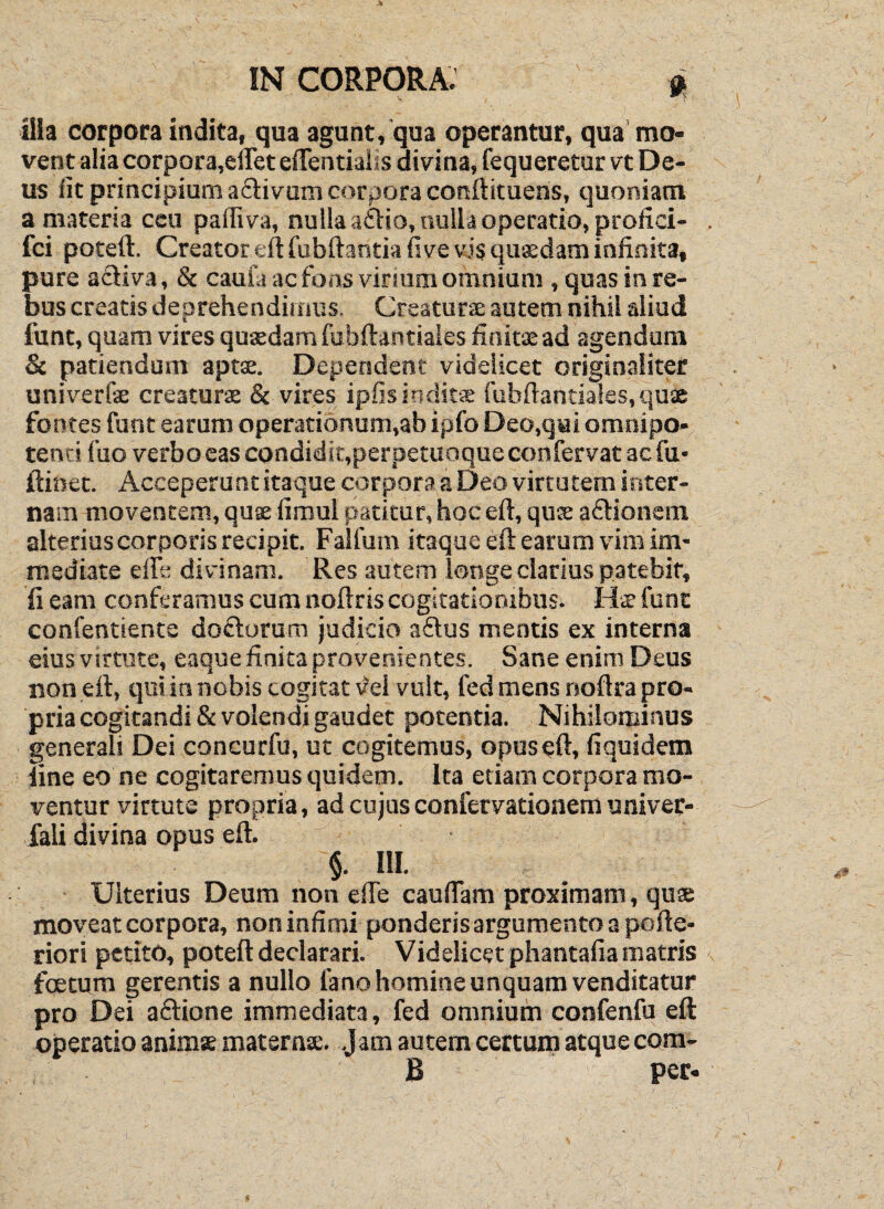 Ilia corpora indita, qua agunt, qua operantur, qua mo« vent alia corpora,eiret eflentialis divina, fequeretur vt De¬ us iit principium adivum corpora conftituens, quoniam a materia ceu pafliva, nulla a6):io, nulla operatio, proiici- fci poteft. Creator eftfubftantiafive vis qusdam infinita, pure adiva, & cauia ac fons virium omnium , quas in re¬ bus creatis deprehendimus. Creaturae autem nihil aliud funt, quam vires qutedam fubftantiaies finitae ad agendum & patiendum aptae. Dependent videlicet originaliter univerfae creaturae & vires ipfis inditae fiibfiantiales, quae fontes funt earum operationum,ab ipfo Deo.qai omnipo¬ tenti fuo verbo eas condidit,perpetuoqueconfervat ac fu' ftinet. Acceperunt itaque corpora a Deo virtutem inter¬ nam moventem, quae fimul patitur, hoc eft, quae adionem alterius corporis recipit. Falfum itaque eft earum vim im¬ mediate efte divinam. Res autem lenge clarius patebit, fi eam conferamus cum noftris cogitationibusi Hir funt confentiente dodorum judicio adus mentis ex interna eius virtute, eaque finita provenientes. Sane enim Deus non eft, qui in nobis cogitat \?ei vult, fed mens noftra pro¬ pria cogitandi & volendi gaudet potentia. Nihilominus generali Dei concurfu, ut cogitemus, opus eft, fiquidem iine eo ne cogitaremus quidem. Ita etiam corpora mo¬ ventur virtute propria, ad cujusconfervationem univer- fali divina opus eft. • §. IU. Ulterius Deum non efte cauftam proximam, quae moveat corpora, non infimi ponderis argumento a pofte- riori petito, poteft declarari. Videlicet phantafiamatris foetum gerentis a nullo fano homine unquam venditatur pro Dei adione immediata, fed omnium confenfu eft operatio animae maternx. Jam autem certum atque com- B per.