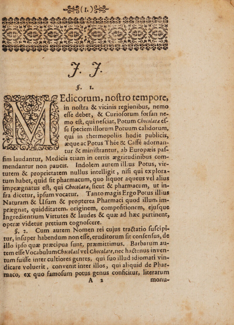 in noftra &amp; vicinis regienibus, nemo effe debet, &amp; Curioforum forfan ne- mo eft, qui nefciat, Potum C/ecolata ef- fe fpeciem illorum Potuum calidorum, qui in thermopolis hodie publicis, aequeac Potus Thée &amp; Caffé adornan- i ^ tur &amp; miniftrantur, ab Europzis paf- fim laudantur, Medicis etiam in certis zegritudinibus com- mendantur non paucis. Indolem aurem illius Potus, vir- tutem &amp; proprietatem nullus intelligit , nifi qui explora- tum habet, quid fit pharmacum, quo liquor aqueus vel alius imprzgnatus eft, qui Chocolata, ficut &amp; pharmacum, ut in- fra dicetur, ipfum vocatur. . Tanto magis Ergo Potus illius Naturam &amp; Ufum &amp; propterea Pharmad quod illum im- prignat, quidditatem. originem, compofitionem, ejuíque Ingredientium Virtutes &amp; laudes &amp; que ad hac pertinent, opere videtur pretium cognofcere. i : 6$. 2. Cum autem Nomen rei cujus tractatio fufcipi- tur, infuper habendum non efle, eruditorum fit confenfus, de illo ipfo qua precipua funt, przemittimus, . Barbarum au- -tem effe VocabulumChacolai vel Chocolate, nec ha&amp;cnus inven- tum fuiffe inter cultiores gentes, qui fuo illud idiomati vin- dicare voluerit, convenit inter illos, qui aliquid de Phar- maco, ex quo famofum potus genus conficitur, literarum , 4 K *- | monues A