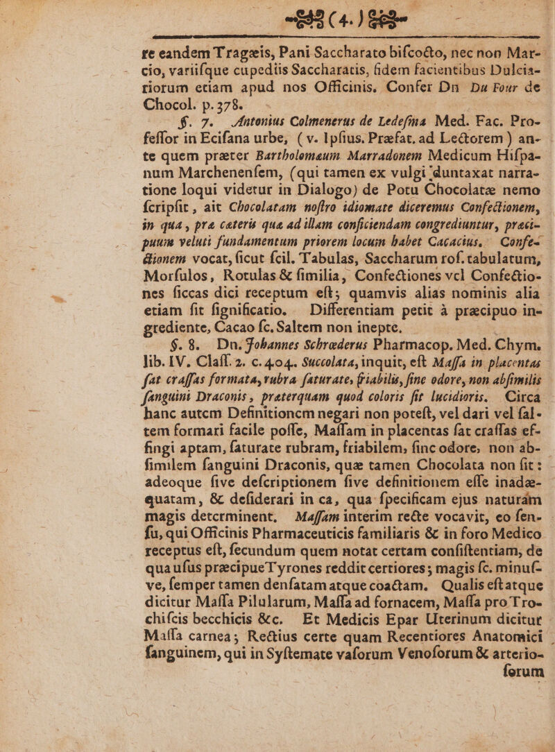 re eandem T ragseis, Pani Saccharato bifco&amp;to, nec non Mar- cío, variifque cupediis Saccharatis, idem facientibus Dulcia- riorum etiam apud nos Officinis, Confer Dn Da Four de Chocol. p. 378. sd $1 0. | $. 7. Jutonius Colmenerus de Ledefina. Med. Fac. Pro- feffor in Ecifana urbe, ( v. Ipfius. Praefat, ad Le&amp;orem ) an- te quem prater Bartbolemaum. Marradonem Medicum Hifpa- num Marcheneníem, (qui tamen ex vulgi duntaxat narra- - tione loqui videtur in Dialogo) de Potu Chocolate nemo fcripfit, ait Checolatam noflro idiomate diceremus Confectionem, in qua, pre cater que ad illam conficiendam congrediuntur, praci- puum veluti fundamentum priorem locuin babet Cacacius,. Confe- &amp;ionem vocat, (icut fcil. Tabulas, Saccharum rof. tabulatum, Morfulos, Rotulas &amp; fimilia, Confe&amp;iones vcl Confe&amp;io- nes ficcas dici receptum eft; quamvis alias nominis alia - etiam fit fignificatio. — Differentiam petit à pracipuo in- grediente, Cacao fc, Saltem non inepte, iq ANC $.8. Dn.obannes Schraderus Pharmacop. Med. Chym. Jib. IV. Claíf. 2. c. 404. Succolata, inquit, eft Maffa in. placentas | fet eraffas formata, vubra. faturates friabilis, finc odore, non abfimilis fanguimi Draconis, preterquam quod coloris fit lucidioris. Circa. - hanc autcm Definitioncm negari non poteft, vel dari vel fal- tem formari facile poffe, Maflam in placentas fat craffas ef- fingi aptam, faturate rubram, friabilem,; finc odore, non ab- fimilem fanguini Draconis, quae tamen Chocolata non (it : adeoque five defcriptionem five definitionem effe inadae- quatam , &amp; defiderari in ca, qua fpecificam ejus naturam magis detcrminent, Maffam interim re&amp;te vocavit, eo fen- - fu, qui Officinis Pharmaceuticis familiaris &amp; in foro Medico receptus eft, fecundum quem notat certam confiftentiam, de qua ufus precipue T yrones reddit certiores ; magis fc. minuf- ve, lemper tamen denfatamatque coactam. Qualis eftatque dicicur Maffa Pilularum, Maffa ad fornacem, Maffa pro Tro- chifcis becchicis &amp;c.— Et Medicis Epar Uterinum dicitur - Matfa carnea; Re&amp;ius certe quam Recentiores Anatomici fanguinem, qui in Syftemate vaforum Venoforum — erum