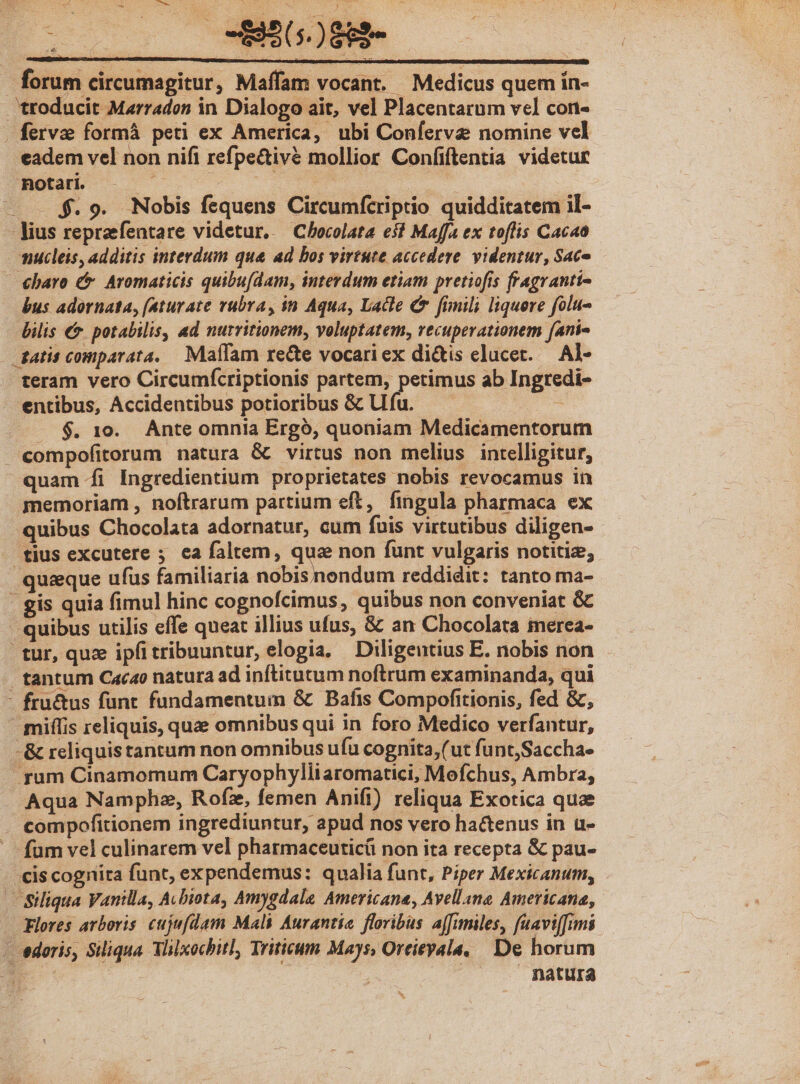 forum circumagitur, Maffam vocant. Medicus quem ín- 'troducit Marradon in Dialogo ait, vel Placentarum vel con- . ferve formá peti ex America, ubi Confervz nomine vel eadem vel non nifi refpe&amp;ivé mollior Confiftentia videtur notari. | EI : — $.9. Nobis fequens Circumfcriptio quidditatem il- lius repraefentare videtur, — Chocolata eii Maffa ex toflis Cacaa mnucleis, additis interdum que ad bos virtute accedere. videntur, Sace - €baro € Aromaticis quibu[dam, interdum etiam pretiofis fragranti- bus adornata, (aturate vubra, in Aqua, Lace C fimili liquere folu- bilis €&amp; potabilis, ad nurritionem, voluptatem, vecuperationem fani« . gatis comparata. Maífam recte vocari ex dictis elucet. — Al- teram vero Circumícriptionis partem, petimus ab Ingredi- entibus, Accidentibus potioribus &amp; LU fu. : . $. 1e. Ante omnia Ergó, quoniam Medicamentorum compofitorum natura &amp; virtus non melius intelligitur, quam Íi Ingredientium proprietates nobis revocamus in memoriam , noftrarum partium eft, fingula pharmaca ex quibus Chocolata adornatur, cum fuis virtutibus diligen- tius excutere ; ea faltem, quz non funt vulgaris notitiz; quique ufus familiaria nobis nondum reddidit: tanto ma- - gis quia fimul hinc cognofcimus, quibus non conveniat &amp; - quibus utilis effe queat illius ufus, &amp; an Chocolata ierea- tur, quz ipfitribuuntur, elogia. Diligentius E. nobis non tantum Cacao natura ad inftitutum noftrum examinanda, qui - fru&amp;us fünt fundamentum &amp; Bafis Compofitionis, fed &amp;, mifífis reliquis, quae omnibus qui in foro Medico verfantur, - &amp; reliquis tantum non omnibus ufa cognita,(ut funt,Saccha- rum Cinamomum Caryophylliaromatici, Mofchus, Ambra, Aqua Namphez, Rofz, femen Anifi) reliqua Exotica quae compofitionem ingrediuntur, apud nos vero hactenus in u- fum vel culinarem vel pharmaceutic non ita recepta &amp; pau- cis cognita funt, expendemus: qualia funt, Piper Mexicanum, Siliqua Vanilla, Acbiota, Amygdale Americana, Avellana Americana, Flores arboris. cujmfdam Mali Aurantie floribus affimiles, fuavi[fimi | edoris, Siliqua VMilxochitl, Triticum Mays, Oreieyala, De horum | natura *