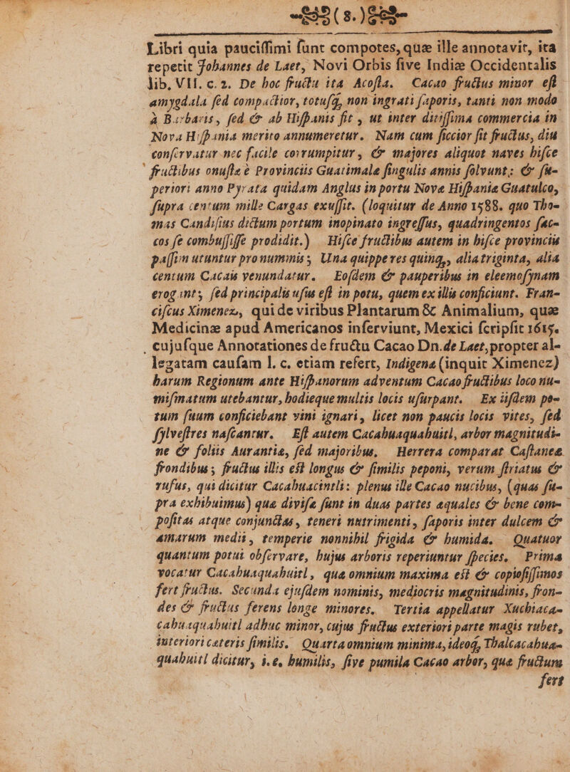- J Libri quia pauciffimi funt compotes, que ille annotavir, ita a ——— repetit Jobannes de Laet, Novi Orbis five Indie Occidentalis lib. VII. c. z. De boc fruclu ita. Acofla. — Cacao fruclus minor. efl - am ygdala fed Compacior, totu(à, non ingrati faporis, tanti non modo. à Borbaris, fed é 4b Hifpanis fit , ut. inter diiffina commercia in. Nova Hifpania merito annumeretur.. Nam cum ficcior fit fructus, diu confirvatur nec facile covrumpitur , & wnajores aliquot naves hifce fractibus onufle à Provinciis Guatimale fingulis annis folvunt;: € fu- periori anno Pyrata quidam Anglus in portu Nove Hifpania Guatulco, fupra centum mille Cargas exu[fit. (loquitur de Auno 1588. quo Tha». amas Candifius dicbum portum inopinato ingreffus, quadringentos fac- cos fe combujfiffe prodidit.) — Hifce fructibus autem in bifce provinciu pa[[un utuntur pronumimiss Una quippeves quinq,, aliatriginta, alia centum Cacais yenundatur. — Eo(dem & pauperibus in eleemofynam erogantsy fed principalis ufus efl in potu, quem ex illis conficiunt. Fran- cifcus Ximenez,, quide viribus Plantarum & Animalium, quse Medicinz apud Americanos inferviunt, Mexici fcripfit 1615. , cujufque Annotationes de fructu Cacao Dn.de Laet, propter al- legatam caufam 1. c. etiam refert, Indigene (inquit Ximenez) barum Regionum ante Hifpanorum adventum Cacao frucibus loco niu- mifmatum utebantur, bodieque multis locis ufürpant. — Ex üfdem po- tuin (uum conficiebant vini ignari, licet non paucis locis. vites, fed folveffres nafcanrur. — Efl autem Cacabuaquabuitl, avbor magnitudi- ne Gr foliis Aurantia, fed majoribus, — Herrera comparat Caflanee. frondibus ; fructus illis e$$ longus € frmilis peponi, verum flriatus C rufus, qui dicitur Cacabuacintli: plenus ille Cacao nucibus, (quas fu- pra exhibuimus) que divife fant in duas partes equales & bene come pofitas atque conjundlas , teneri nutrimenti, faporis inter dulcem 4narum medi, temperie nonnibil frigida & humida. — Quatuor quantum potui obfervare, bujus arboris reperiuntur fpecies, — Prima vocatur Cacabuaquabuitl, qua omnium maxima eit € copiofiffumos fert fruckus.. Secunda ejufdem nominis, mediocris magnitudinis, fron- des C feuilus ferens longe. minores, — Tertia appellatur. Xucbiaca- cabuaquabuitl adbuc minor, cujus fruclus exteriort parte agis vubet, Wteriori ceteris fimilis, Quartaomnium minima, ideoq, Thalcacabua- quabuitl dicitur, 4e, bumtlis, five pumila Cacao arbor, que feudum fert
