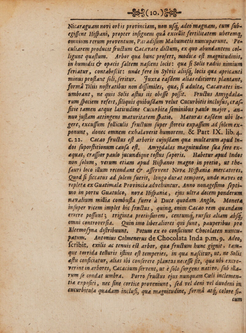 egiffent Hifpani, propter infignem quá excellit ferrilitatem uberemq, enim rerum proventum, Pavadifum Mabumetis nuncuparunt. Pe» €uliavem producit fructum Cacavate dicium, ex quo abundantem col- in bumidis C. opacis faltem nafcens locis: qua. fi Solis radiis nimium feriatur , contabefiit:: unde fere in Sylvis alifg, locis qua apricanti minus proflant foli, feritur. — Tuxta eafdem alias editiores plantant, forma Tiltis noflratibus non di[fimiles, que, fi adulte, Cacavates in- umbrant , ne quis Solis eflus iis obeffe poft. — Fructus Amygdalas vum [Decem refert, filiquis quibufdam velut Cucurbitis inclufas, cra[^. fitie tamen atque latitudine Cucurbite feminibus paule major , an- nuo juflam attingens maturitatem fpatio. — Maturas eafdem ubi le«- ponunt, donec omnem exbalaverit bumorem, Gc Part. IX. lib. 4. c.22. Cato fruéius efl arboris cujufdam que multarum apud In- dos (uporfhitionum caufa efl! — Amygdalas magnitudine fua fere ex- non folum , verum etiam apud Hifpanos magno in pretio, ut tbe- fauri loco illum vecondant e. affervent. Nova Hifpania mercatores, Quod fi ficcatus ad folem fuerit, longo durat tempore, unde naves eo repleta ex Guatimale Provincia advebuntur. Anno nonagefimo. fipti-- xo in portu Guatulco,. nove Hifpania ,- ejus ultra decem ponderum navalium millia combufla fuere à Duce quodam. Anglo, — Moneta, infuper vicem implet bic fruclus , quing, enim Cacao rem quandam ereeve poffunts 1riginta pretiofiorem , centumá, rurfus aliam abfq, emni centrover(ia. — Quin imo liberaliores qui fant, pauperibus pro Eleemofyna diffribuunt, — Potum ex eo conficiunt Chocolaten muticu- patum, — Antonius Colmenerus de Chocolata Inda p.m. 9. Adeo, Ícribit, exilis ac tenuis efl arbor, qua fructum bunc gignit. tam- que torrida telluris iflius efl temperies, in qua nafcitur, ut, ne Solis effu conficiatur, alias ibi conferere plantas neceffe fit, qua ubi excre- verint in avbores, Cacacium fervent, ut e folo furgens nativo, fub illa rum (e condat umbra, — Porro fruclus ejus nunquam Cali inclemen- fte expofirt , nec fine cortice proveniunt , fed vel deni vel duodepi in eucurbitula quadam-inclufi, qua magnitudine, formá Atá, colore fi- : cum.