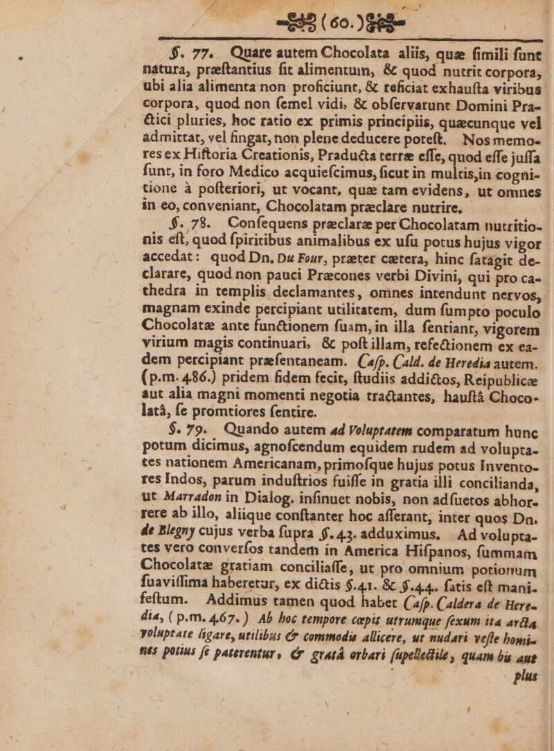 -Mé(ooS- 000 $. 77. Quare autem Chocolata aliis, que fimili funt natura, przeftantius fit alimentum, &amp; quod nutrit corpora, - ubi alia alimenta non proficiunt, &amp; teficiat exhaufta viribus. corpora, quod non (emel vidi, &amp; obfervarunt Domini Pra- &amp;ici pluries, hoc ratio ex primis principiis, quecunque vel - admittat, vel fingat, non plene deducere poteft, Nos memo- res ex Hiftoria Creationis, Pradu&amp;a terre effe, quod effe juífa funt, in foro Medico acquiefcimus, ficut in multisjin cogni- tione à pofteriori, ut vocant, quae tam evidens, ut omnes in eo, conveniant, Chocolatam praeclare nutrire. — $. 78. Confequens preeclarz per Chocolatam nutritio- nis eft, quod fpiritibus animalibus ex ufu potus hujus vigor accedat: quod Dn. Dz Four, preeter cetera, hinc fatagit de- clarare, quod non pauci Przcones verbi Divini, qui pro Ca- thedra in templis declamantes, omnes intendunt nervos, magnam exinde percipiant utilitatem, dum fumpto poculo Chocolate ante fun&amp;tionem fuam, in illa fentiant, vigorem virium magis continuari, &amp; poft illam, refe&amp;ionem ex ea- dem percipiant prfentaneam. (jp. Cald. de Heredia autem. (p.m. 486.) pridem fidem fecit, ftudiis addi&amp;os, Reipublicze aut alia magni momenti negotia tractantes, hauftá Choco- latá, fe promtiores fentire. | $. 79. Quando autem ad Voluptatem comparatum hunc potum dicimus, agnofcendum equidem rudem ad volupta- tes nationem Americanam, primofque hujus potus Invento- res Indos, parum induftrios fuiffe in gratia illi concilianda, ut Marradon in Dialog. infinuet nobis, non adfuetos abhor. rere ab illo, aliique conftanter hoc afferant, inter quos Dn. de Blegny cujus verba fupra $.43. adduximus. | Ad volupta- tes vero converfos tandem in America Hifpanos, fummam Chocolate gratiam conciliaffe, ut pro omnium potionum fuaviffima haberetur, ex di&amp;is $.41. &amp;t $.44.. fatis eft mani. - feftum. | Addimus tamen quod habet (fp. Caldera de Here- dia, ( p.m. 467.) Ab hoc tempore cepi utrumque fexum ita avida, voluptate ligare, utilibus &amp; commodi allicere, ut nudari vefle bomi — tts potius fe paterentur» Cr. grat orbari (upelledile, quam bs aut : T EE o plus