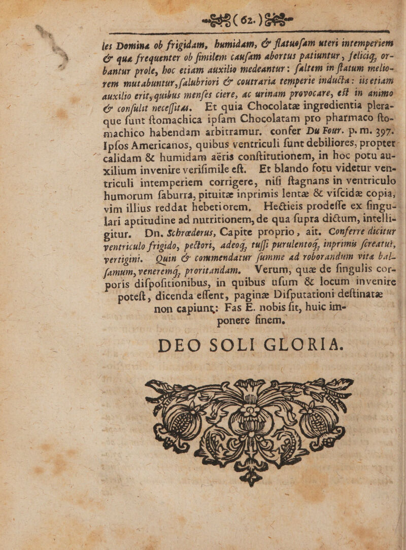 - les Domina. ob frigidam, bumidam, C flatue[am uteri intemperiem £* qua frequenter ob [fimilem caufam abortus patiuntur , feliciq, or- bantur prole, boc etiam auxilio medeantur ; feltem in flatum melto-. sem mutabuntur, (alubriori &amp; coutravia temperie indutla: üsetiam auxilio erit quibus menfes ciere, ac urinam provocare, est in animo. c confulit neceffita. — Et quia Chocolate ingredientia plera- que funt ftomachica ipfam Chocolatam pro pharmaco fto- machico habendam arbitramur, confer Dw Feur. p. m. 397. ipfos Americanos, quibus ventriculi funt debiliores, proptet- xilium invenire verifimile eft. Et blando fotu videtur ven-- triculi intemperiem corrigere, nifi ftagnans in ventriculo. humorum faburra, pituitze inprimis lentae &amp; vifcide copia; - vim illius reddat hebetiorem, — He&amp;ieis prodeffe ex fingu- lari aptitudine ad nutritionem, de qua fupra dictum, intelli- - giur. Dn. Schrederus, Capite proprio, ait. Conferre dicitur ventriculo frigido, peclori, adeoq, tu[fi purulentoá, inprimis fireatui, vertigini..— Quin (v commendatur [umme ad voborandum vita bal-.- famum, veneremá, provitandam, — Nerum; quae de fingulis cor-- poris difpofitionibus, in quibus ufum &amp; locum invenire | poteft, dicenda effent, paginze Difputationi deftinatse ^ non capiuntz: Fas E. nobis fit, huic im- a1 - ponere finem, oid DEO SOLI GLORIA.