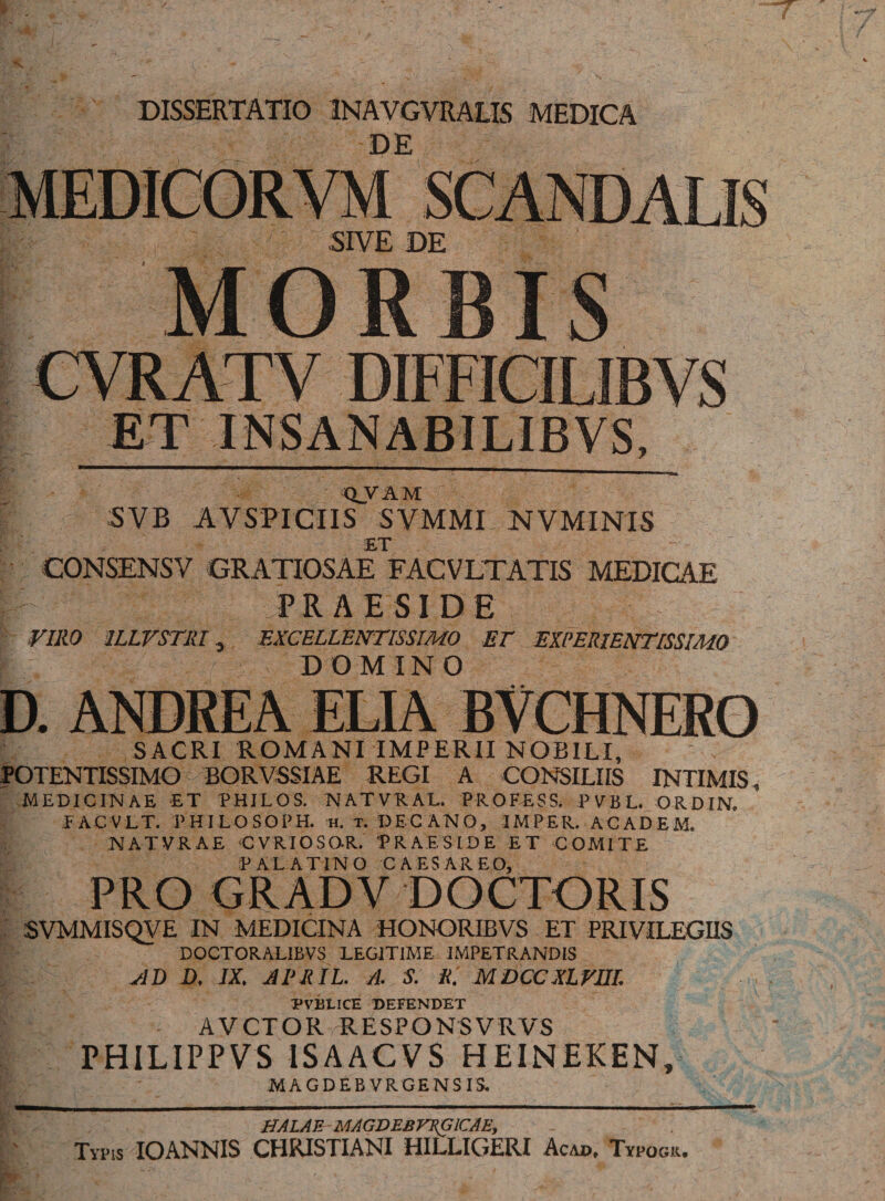 DE Q_VAM SVB AVSPICIIS SVMMI NVMINIS ET CONSENSV GRATIOSAE FACVLTATIS MEDICAE PRAESIDE VIRO 1LLVSTRI, EXCELLENTISSIMO ET EXPERIENTISSIMO DOMINO SACRI ROMANI IMPERII NOBILI, POTENTISSIMO BORVSSIAE REGI A CONSILIIS INTIMIS, MEDICINAE ET PHILOS. N AT VE AL. PROFESS. P V B L. ORDIN. EACVLT. PHILOSOPH. H. T. DECANO, IMPER. ACADEM. NATVRAE CVRIOSOR. PRAESIDE ET COMITE PALATINO CAESAR EO, SVMMISQVE IN MEDICINA HONORIBVS ET PRIVILEGIIS DOCTORALIBVS LEGITIME IMPETRANDIS AD D. IX. APRIL. /1. S. R. MDCCXLVIIL PVBLICE DEFENDET AVCTOR RESPONSVRVS PHILIPPVS 1SAACVS HEINEKEN, MAGDEBVRGENSIS. HALAU MAGDEBVRGICAE, Typis IOANNIS CHRISTIANI HILLIGERI Acad, Typogu.