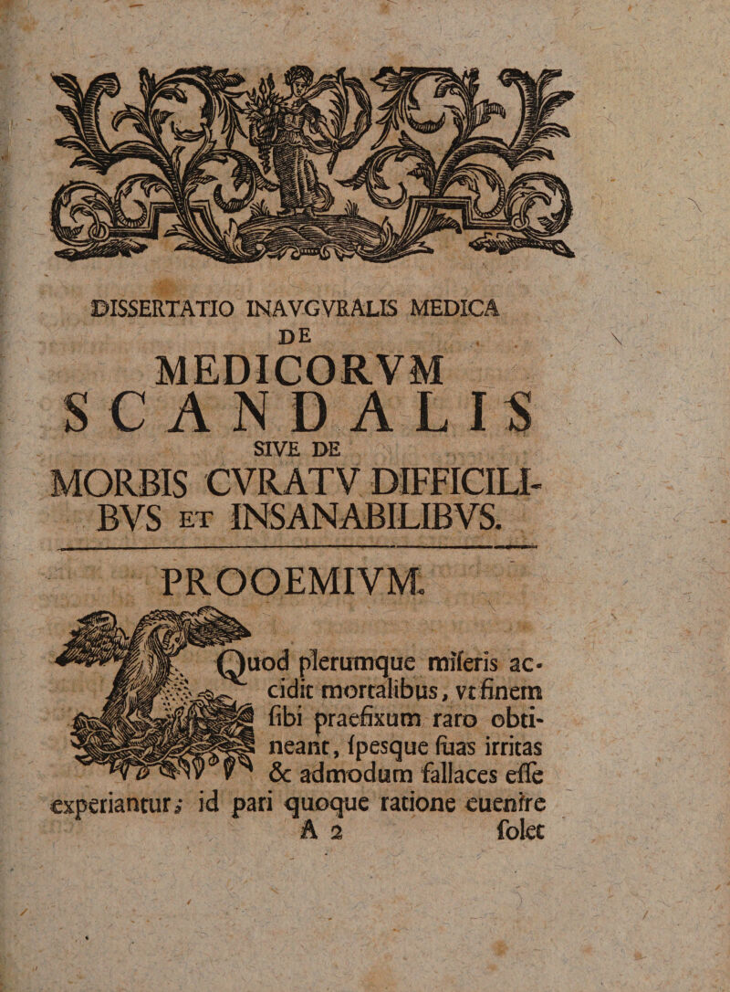 DE MEDICORVM .,5, SCANDALIS SIVE DE MORBIS CVRATV DIFFICILI- BVS ET INSANABILIBVS. . Quod plerumque raiferis ac« g. defit mortalibus, vt finem |®i§ fibi praefixum raro obti¬ neant, (pesque luas irritas &amp; admodum fallaces efle experiantur, id pari quoque ratione cuenfre