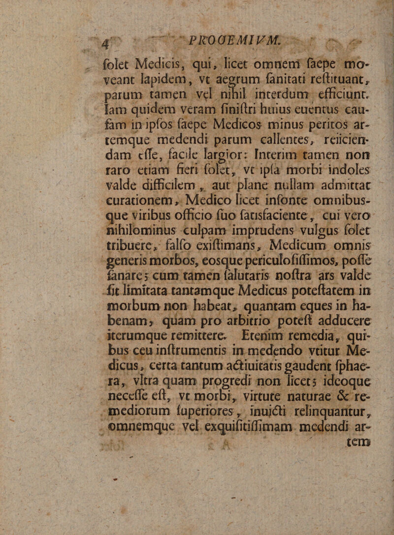 4 PROOEMIFM. folet Medicis, qui, licet omnem faepe mo¬ veant lapidem , vt aegrum fanitad reffituant, parum tamen vel nihil interdum efficiunt, fam quidem veram finiflri huius euentus cau- fam in ipfos faepe Medicos minus peritos ar¬ temque medendi parum callentes, reiicien- dam t(Te, facile largior: Interim tamen non raro etiam fieri {olet, vt ipfa morbi indoles valde difficilem , aut plane nullam admittar curationem , Medico licet infonte omnibus- que viribus officio fuo fatisfaciente , cui vero nihilominus culpam imprudens vulgus folet tribuere, falfo exiffimans, Medicum omnis generis morbos, eosque periculofiffimos, pofle fanare 5 cum tamen falutaris nofira ars valde fit limitata tantam que Medicus poteftatem in morbum non habeat, quantam eques in ha¬ benam y quam pro arbitrio potefi adducere iterumque remittere. Etenim remedia, qui¬ bus ceu inflrumentis in medendo vtitur Me- Vv I ' ' dicus, certa cantum adtiuicatis gaudent fphae- ra, vitra quam progredi non licet 5 ideoque neccffe eft, vt morbi, virtute naturae &amp; re¬ mediorum fuperiores, inuj&amp;i relinquantur, omnemque vel exquifitiffimam medendi ar- ' ren»