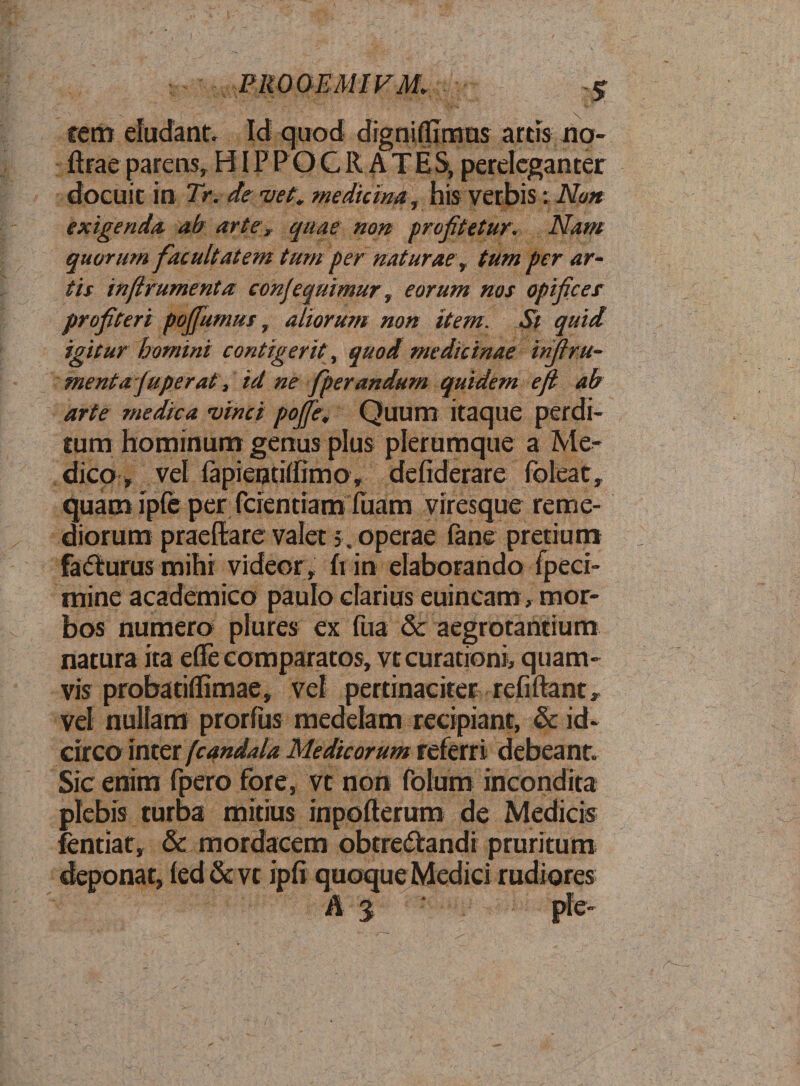 PROQEMIFM. * \ •«. \ /' ’ ' , * A ' •• ' • - \. feti* eludant. Id quod digniflimus artis no- ftrae parens, HIPPOCRATES, pereleganter docuit in Tr. de vet. medicina, his verbis: Non exigenda ab arter quae non profitetur. Nam quorum facultatem tum per naturae , tum per ar¬ tis inftrumenta conjequimur, eorum nos opifices profiteri poffumus, aliorum non item. St quid igitur homini contigerit, quod medicinae infi ra¬ mentajuperat, id ne fperandum quidem e fi ab arte medica vinci pojfe, Quum itaque perdi¬ tum hominum genus plus plerumque a Me¬ dico , vel lapientiffimo, defiderare foleat, quam ipfe per fcientiam fuam viresque reme¬ diorum praedare valet 5. operae fane pretium facfturusmihi videor, hin elaborando fpeci- mine academico paulo clarius euincam, mor¬ bos numero plures ex fua &amp; aegrotantium natura ita ede comparatos, vt curationi, quam¬ vis proba tiffimae, vel pertinaciter relidant, vel nullam prorfus medelam recipiant, &amp; id¬ circo inter fcandala Medicorum referri debeant. Sic enim fpero fore, vt non folum incondita plebis turba mitius inpofterum de Medicis fentiat, &amp; mordacem obtredfandi pruritum deponat, led&amp;vt ipfi quoque Medici rudiores A 3 ple-
