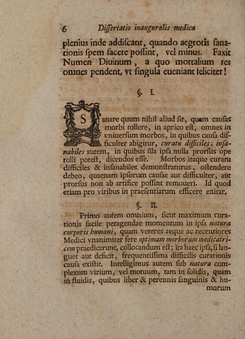 plenius inde addifcant, quando aegrotis fana- tionis fpem facere poffint, vel minus. Faxic Numen Diuinum, a quo mortalium res omnes pendent, vt fingula eueniant feliciter! §. L ' ; .. • mare quum nihil aliud fit , quam caulas morbi tollere, in aprico eft, omnes in vniuerfum morbos, in quibus caufa dif¬ ficulter abigitur, curatu difficiles; infa- nabiles autem, in quibus illa ipia nulla prorius ope tolli poteft, dicendos efle. Morbos itaque curatu difficiles &amp; infanabiles demonftraturus, effindere debeo, quaenam ipforum caufae aut difficulter, aut prorius non ab artifice poffint remoueri. Id quod etiam pro viribus in praefentiarum efficere enitar. §• n. - primo autem omnium, ficut maximum cura¬ tionis facile peragendae momentum in ipia natum corporis humani, quam veteres aeque ac recentiores Medici vnanimiter fere optimam morborum me dic at ri- cem praedicarunt, collocandum eft; ita haec ipfa,ii lan¬ guet aut deficit, frequehtiffima difficilis curationis caufa exiftit. Intelligimus autem iub natura com¬ plexum virium, vel motuum, tam in folidis, quam in fluidis, quibus liber &amp; perennis ianguinis &amp; hu¬ morum
