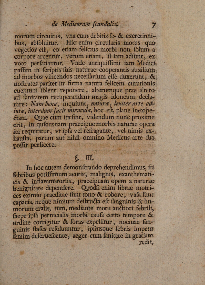 de Medicorum fcandalh. y Moram circuitus, vna cum- debitis fe=- 8c excretioni- bus, ablbluitur. Hic: enim circularis motus quo vegetior eft, eo etiam felidus morbi non folum a corpore arcentur, verum etiam, fi iam adfimt, ex voto perfriantur, Vnde antiquifiimi iam Medici paflim iri {criptisTuis naturae cooperantis auxilium ad morbos vincendos neceilarium efle duxerunt, &amp; noftrates pariter in firma natura felicem curationis euentum folent reponere, alterumque prae altero ad fimitatem recuperandam magis idoneum decla¬ rare: Nam bona, inquiunt, natura , leniter arte ad- iuta, interdum facit miracula, hoc eft, plane inexlpe- data. Quae cum ita fint, videndum nuric proxime erit , iri quibusnam praecipue morbis naturae opera ita requiratur , vt ipfa vel refragante, vel nimis ex- haufta, parum aut nihil omnino Medicus arte fi» poifit perficere, i nr. J In hoc autem demonftrarido deprehendimus, iri febribus potilfirftum acutis, malignis, exanthemati¬ cis &amp; inflammatoriis, praecipuam opem a naturae benignitate dependere. Quodfi enim fibrae motri- ees eximio praeditae funt tono &amp; robore, vala funt capacia> neque nimium deftriwfta eft {anguinis &amp; hu¬ morum crafisi tum, mediante motu auftiori febrili, iaepe ipla pernicialis morbi caufa certo tempore St ©rdine corrigitur &amp; foras expellitur, nociuae (an¬ guinis ftales refolUuntur, ipliusque febris impetu fenfim deferuefcente, aeger cum f nitate in gratiam