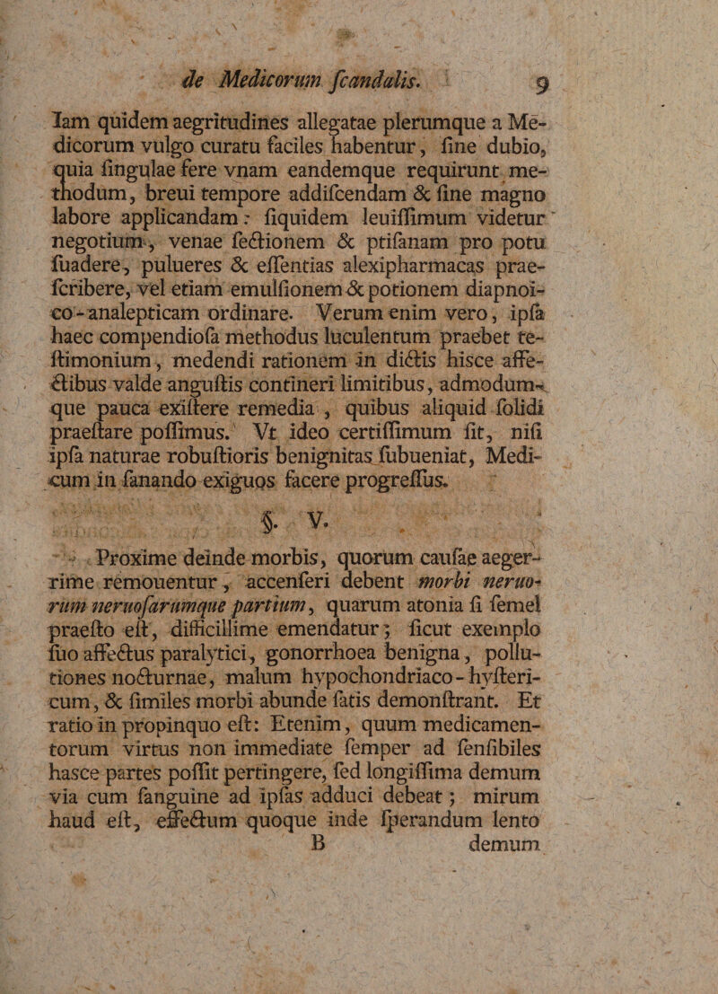 Medicorum fcandalis. 9 lam quidem aegritudines allegatae plerumque a Me¬ dicorum vulgo curatu faciles habentur, fine dubio, quia lingulae fere vnam eandemque requirunt me¬ thodum , breui tempore addifcendam &amp; fine magno labore applicandam: fiquidem leuiiTimum videtur' negotium, venae fe&amp;ionem &amp; ptifanam pro potu luadere, pulueres <5c eftentias alexipharmacas prae- Icribere, vel etiam emulfionem <3c potionem diapnoi- eo-analepticam ordinare. Verum enim vero, ipla haec compendiofa methodus luculentum praebet te- ftimonium, medendi rationem -in didtis hisce affe¬ ctibus valde anguftis contineri limitibus, admodum-^ que pauca exiftere remedia , quibus aliquid folidi praeftare poffimus. Vt ideo certiffimum fit, nili ipla naturae robuftioris benignitas lubueniat, Medi¬ cum in fanando exiguos facere progrefius. Proxime deinde morbis, quorum caulae aeger¬ rime remonentur, accenferi debent morbi nemo¬ rum nermfarumente parttum, quarum atonia fi femel praefto eft, difficillime emendatur 5 iicut exemplo luo afferius paralytici, gonorrhoea benigna, pollu¬ tiones no&amp;urnae, malum hypochondriaco - hyfteri- cum, &amp; fimiles morbi abunde fatis demonftrant. Et ratio in propinquo eft: Etenim, quum medicamen¬ torum virtus non immediate femper ad fenfibiles hasce partes poflit pertingere, fed longilTima demum via cum fanguine ad ipfas adduci debeat; mirum haud eft, effedum quoque inde Iperandum lento B demum /
