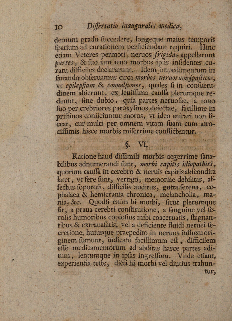 10 Differt atio inauguratismedica, demum gradu (occedere, Iongeque maius temporis fpatium ad curationem perficiendam requiri. Hinc etiam Veteres permoti, neruos frigidas appellarunt partes, &amp; fuo iam aeuo morbos iplis infidentes cu¬ ratu difficiles declararunt. . Idem impedimentum in fanando obleniamus circa morbos riermrumfpaftices, vt epdepfiam &amp; conmljiones, quales fi in confuetu- dinem abierunt, ex leuiflima caufla plerumque re¬ deunt, fine dubio , quia partes neruofae, a tono fuo per crebriores paroxyfmos dciectae, facillime in priftinos conficiuntur motus, vt ideo mirari non li¬ ceat, cur multi per omnem vitam luam cum atro- ciffimis hisce morbis miferrime conflictentur. §. vi, /; Ratione haud diffimili morbis aegerrime latta- fe ilibus adnumerandi flrnt, morbi capitis idiopathicis quorum caufla in cerebro &amp; neruis capitis abfcondita latet, vt ferefunt, vertigo, memoriae debilitas, af- feflus- Ibporofl, difficilis auditus, gutta ferena, ce¬ phalaea <3c hemicrania chronica, melancholia, ma¬ nia, Sic. Quodfi enim hi morbi, ficut plerumque fit, a praua cerebri conftitutione, a fanguine vel fe- rofis humoribus copiofius inibi coaceruatis, ftagnan- tibus &amp; extraualatis, vel a deficiente fluidi neruei fe- cretione, huiusque praepedito in neruos influxu ori¬ ginem lumunt, iudicatu facillimum eft,, difficilem efle medicamentorum ad abditas hasce partes adi¬ tum , lentumque in iplas mgreflum» Vnde etiam, experientia tefte, diai hi morbi vel diutius trahun- • tur.