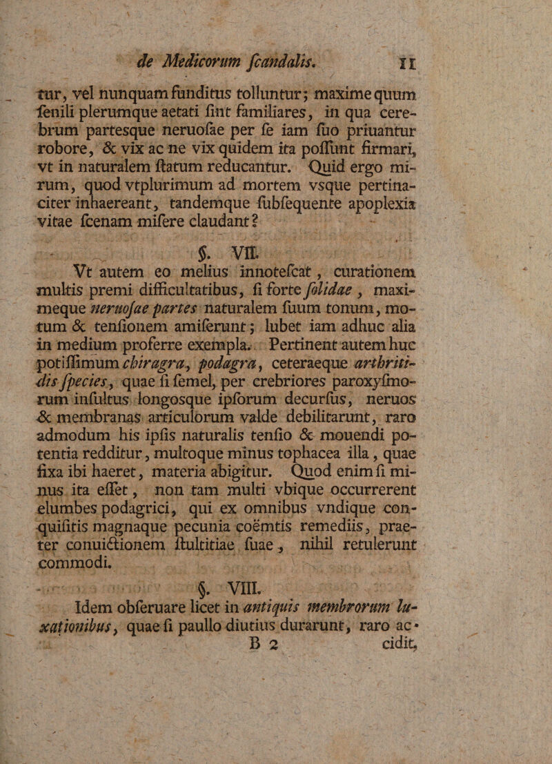tur, vel nunquam funditus tolluntur; maxime quum fenili plerumque aetati fint familiares, in qua cere¬ brum partesque neruoiae per fe iam fuo priuantui robore, &amp; vix ac ne vix quidem ita poliunt firmari, vt in naturalem ftatum reducantur. Quid ergo mi¬ rum, quod vtplurimum ad mortem vsque pertina¬ citer inhaereant, tandemque fubfequente apoplexia vitae fcenam mifere claudant ? §■ Vfl. Vt autem eo melius innotefeat, curationem multis premi difficultatibus, ii forte [olidae, maxi- meque neruojae partes naturalem fuum tonum, mo¬ tum &amp; tenfionem amiierunt; lubet iam adhuc alia in medium proferre exempla. Pertinent autem huc potiffimum chiragra, podagra, ceteraeque arthriti¬ dis fpecies, quae li femel, per crebriores paroxyfmo- rum infultus longosque ipiorum decurffis, neruos’ &amp; membranas articulorum valde debilitarunt, raro admodum his ipiis naturalis tenfio &amp; mouendi po¬ tentia redditur, multoque minus tophacea illa, quae fixa ibi haeret, materia abigitur. Quod enim fi mi¬ nus ita effiet, non tam inulti vbique occurrerent elumbes podagrici, qui ex omnibus vndique con- quiiitis magnaque pecunia eoemtis remediis, prae¬ ter conui&amp;ionem ftultitiae fuae, nihil retulerunt commodi. §. VIII. Idem obferuare licet in antiquis membrorum lu¬ xationibus-> quae fi paullo diutius durarunt, raro ac*