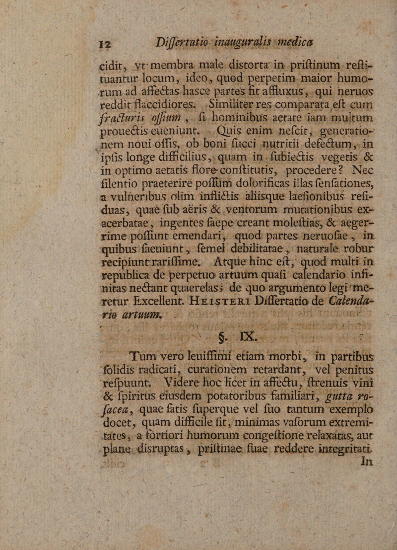 cidit, yt* membra male distorta in priftinum refti- tuantur locum, ideo, quod perpetim maior humo¬ rum ad affectas hasce parte* fit afftuxus, qui neruos reddit flaccidiores. Similiter res comparata eft cum fratlurh ojjhim , fi hominibus aetate iam multum proue&amp;is eueniunt. Quis enim nefeit, generatio¬ nem noni offis, ob boni fucci nutritii defeftum , in ipfis longe difficilius, quam in fubie&amp;is vegetis &amp; in optimo aetatis flore-conftitutis, procedere? Nec filentio praeterire polium dolorificas illas fenfationes, a vulneribus olim inflidis aliisque laefionibus refi- duas, quae fub aeris &amp; ventorum mutationibus ex-1 acerbatae, ingentes faepe creant moleitias, &amp; aeger¬ rime poffimt emendari, quod partes neruofae, in quibus faeuiunt > femel debilitatae, naturale robur recipiunt rariffime* Atque hinc eft , quod multi in republica de perpetua artuum quaft calendario infi¬ nitas ne&amp;ant quaerelas* de quo argumento legi me¬ retur Excellent. Heisteri Diffemtio de Calenda- rm artuum. t Vfo. §- IX. r Tum vero Ieuiffimi etiam morbi, in partibus fclidis radicati, curationem retardant, vel penitus relpuunt. Videre hoc licet in affeftu, ftrenuis vini &amp; fpiritus eiusdem potatoribus familiari, gutta ro- facea, quae fatis fuperque vel luo tantum exemplo docet , quam difficile fit, minimas vaforum extremi¬ tates, a fortiori humorum congeftione relaxatas, aut plane disruptas, priitinae fiiae reddere integritati In