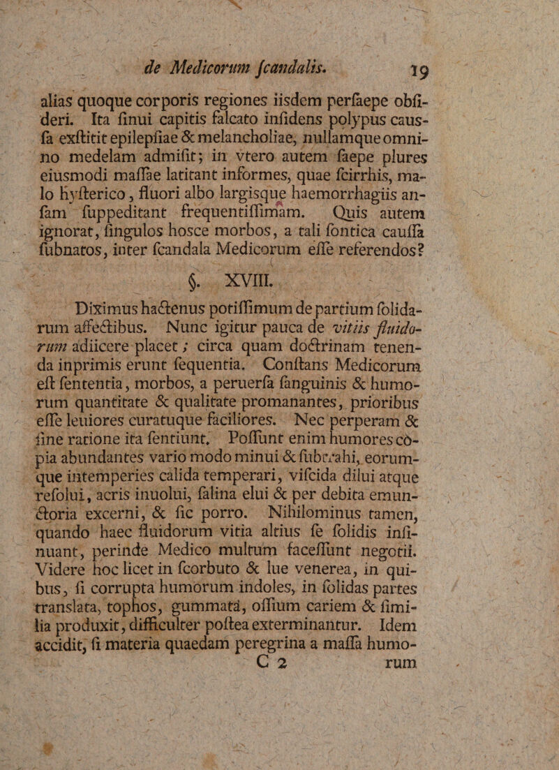 alias quoque corporis regiones iisdem perfaepe obfi- deri. Ita finui capitis falcato infidens polypus caus- fa exftitit epilepfiae & melancholiae, nullamque omni¬ no medelam admifit; in vtero autem faepe plures eiusmodi maflae latitant informes, quae fcirrhis, ma¬ lo hyfterico, fluori albo largisque haemorrhagiis an- lam fuppeditant frequentiffimam. Quis autem ignorat,’Angulos hosce morbos, a tali fontica caufla fubnatos, inter fcandala Medicorum efle referendos? §. XVIII. Diximus haCtenus potiffimum de partium folida- rum affeCtibus. Nunc igitur pauca de vitiis fluido¬ rum adiicere placet; circa quam doctrinam tenen¬ da inprimis erunt fequentia. Conflans Medicorum eft (ententia, morbos, a peruerla fanguinis & humo¬ rum quantitate & qualitate promanantes, prioribus efle leuiores curatuque faciliores. Nec perperam & iine ratione ita lentiurtt. Poliunt enim humores co¬ pia abundantes vario modo minui & fubtYahi, eorum- que intemperies calida temperari, vifcida dilui atque refolui, acris inuolui, falina elui & per debita emun¬ ctoria excerni, & fle porro. Nihilominus tamen, quando haec fluidorum vitia altius fe folidis inii- nuant, perinde Medico multum faceflunt negotii. Videre hoc licet in fcorbuto & lue venerea, in qui¬ bus , fi corrupta humorum indoles, in iblidas partes translata, tophos, gummati, oflium cariem & flmi- lia produxit, difficulter poftea exterminantur. Idem accidit, fl materia quaedam peregrina a mafla humo- C 2 rum