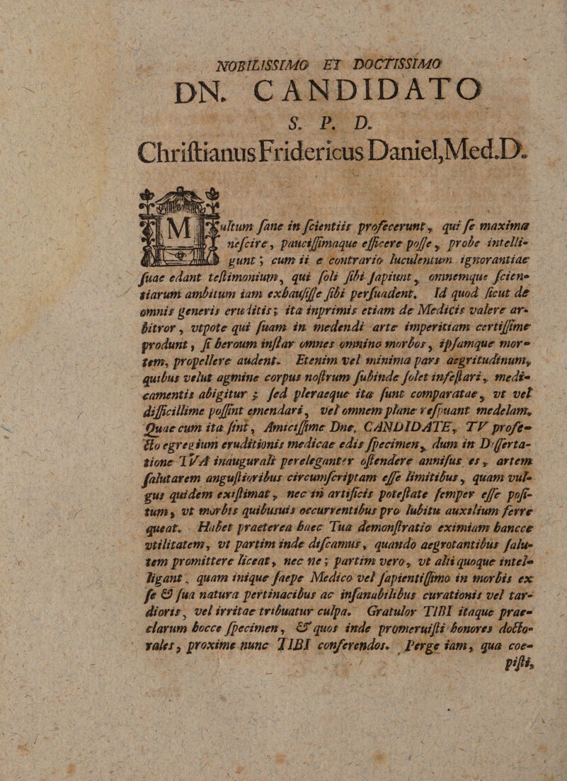 nobilissimo et doctissimo ile S. P. D. v- ultimi fine in fcientiis profecerunt » qui fe maxima nefeire, puuciffimaque efficere pojje , probe intelli- gunt; // e contrario* luculentum ignorantiae Juae edant te/limonium, (oli fibi fapitmt y omnemqus fcien• tiarum ambitum iam exbaufifie fibi perfundentId ^ omnis generis emittis » ita: inprimis etiam de Medicis valere ar* bitror, vtpote qui fuam in medendi arte imperitiam certijfime produnt f fi bcraum infiar omnes omnino morbos, ip/amque mor- t$m, propellere audent* Etenim vel minima pars aegritudinumv quibus velut agmine corpus nojtrum fubindeJolet mfefiari» medi- camentis abigitur $ fed pier aeque ita fum comparatae y vt vel difficillime poffint emendari ^ vel omnem plane re finiant medelam,* Quae cum ita fini, AmiaJJme Dne\ CANDIDATE» TE profe- Uo egregium eruditionis medicae edis fpecimen^ dum in D (ferta- tione TVA irnugurali pereleganter offendere annifus es» artem falutarem angufiioribus circumfcriptam ejfe limitibus» quam vul¬ gus quidem exifiimat y nec in artificis potefiate femper effie pofi- tum% vt morbis quibusuis occurrentibus pro lubitu auxilium ferre queat* Habet praeterea haec Tua demonfiratio eximiam bancce vt i lit at em, vt par tim inde dt(camus, quando aegrotantibus falit¬ um promittere liceat» nec ne; par tim vero» vt alii quoque tntel- ligant\ quam inique faepe Medico vel Japienti(fimo in morbis ex fe £2 (m natura pertinacibus ac infambilibus curationis vel tar¬ dioris, vel irritae tribuatur culpa* Gratulor TIBI itaque prae¬ clarum bocce fpecimen, quos inde pronieruifii honores dofio- rales ^ proxime nunc TIBI conferendos* Terge iam» qua coe- . • /1 a«