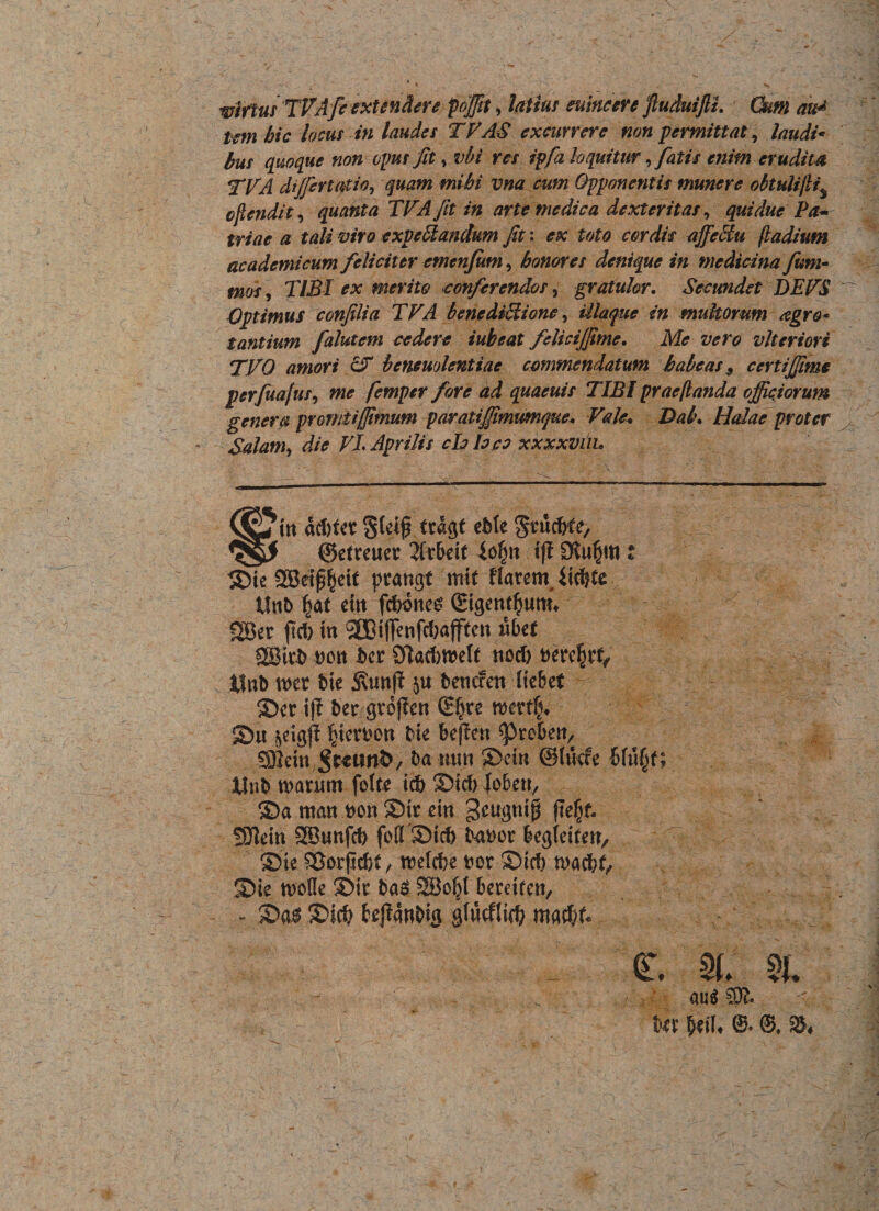 wifttif TVA fi extendere foffit, latius suincere fiuduijli. Cum au* tcm bic locus in laudes TVAS excurrere non permittat, laudi* bus quoque non opus fit, vbi res ipfa loquitur, fatis enim erudita TVA diffirtatio, quam mihi vna cum Opponentis munere obiuUfli% cflendi t, quanta TVA fit in arte medica dexteritas, qui duc Pa¬ triae a tali viro expe&amp;andum fit: ex toto cordis affeciu (ladium academicum feliciter cmtnfum, bonores denique in medicina fum- mos, TIBI ex merito conferendos, gratulor. Secundet DEVS Optimus confilia TVA benediUione, Ulaque in multorum agro* tantium falutem cedere iubeat feliciffime. Me vero vlteriori TVO amori cV bcneuolentiae commendatum habeas 9 certiffime perfiiofus, me femper fore ad quaeuis TIBI prae flanda officiorum genera promtijfimum p aratiffimtmque» Vale• Dal\ Holae proter - Solam, die VL Aprilis chia eo xxxxviiu acbfcr Steip tta$t ebte gtmcWe, ©efreuer 2frbeif |o§» ift Stugtti t © te 2Beip^ei( prangt mtt flarem, itcfyte v tfnb eut fcbones SBer jtcf) tn 9CBt|fenfd)ajftcn «bet Wtxb DOtt bcr Sflacbmelf ttcd> tfnb mx Me 5\unfJ bencfen liebef - • ©er ift ber gto|?e» (S^re wxtfy ilnb manmt fotte icfr ©icf> lobe», ©a matt bon ©it ein geugntp jte|f- ©u §iert?on bie beficn ^Prebe», 2D2em ba tum ©cin ©tuae Wtt§f SOlein SBunfcb foff©icf> tsaoor begletrett, ©ie SSorpcfet, tvelcfce fcor ©icf) tgacfcf, ©ie n>ofle ©it ba$ 2Bo^( bereifen, - ©a$ ©i$ bejlaRbig glwcflid) Ut fy\U e. ©. ». au$