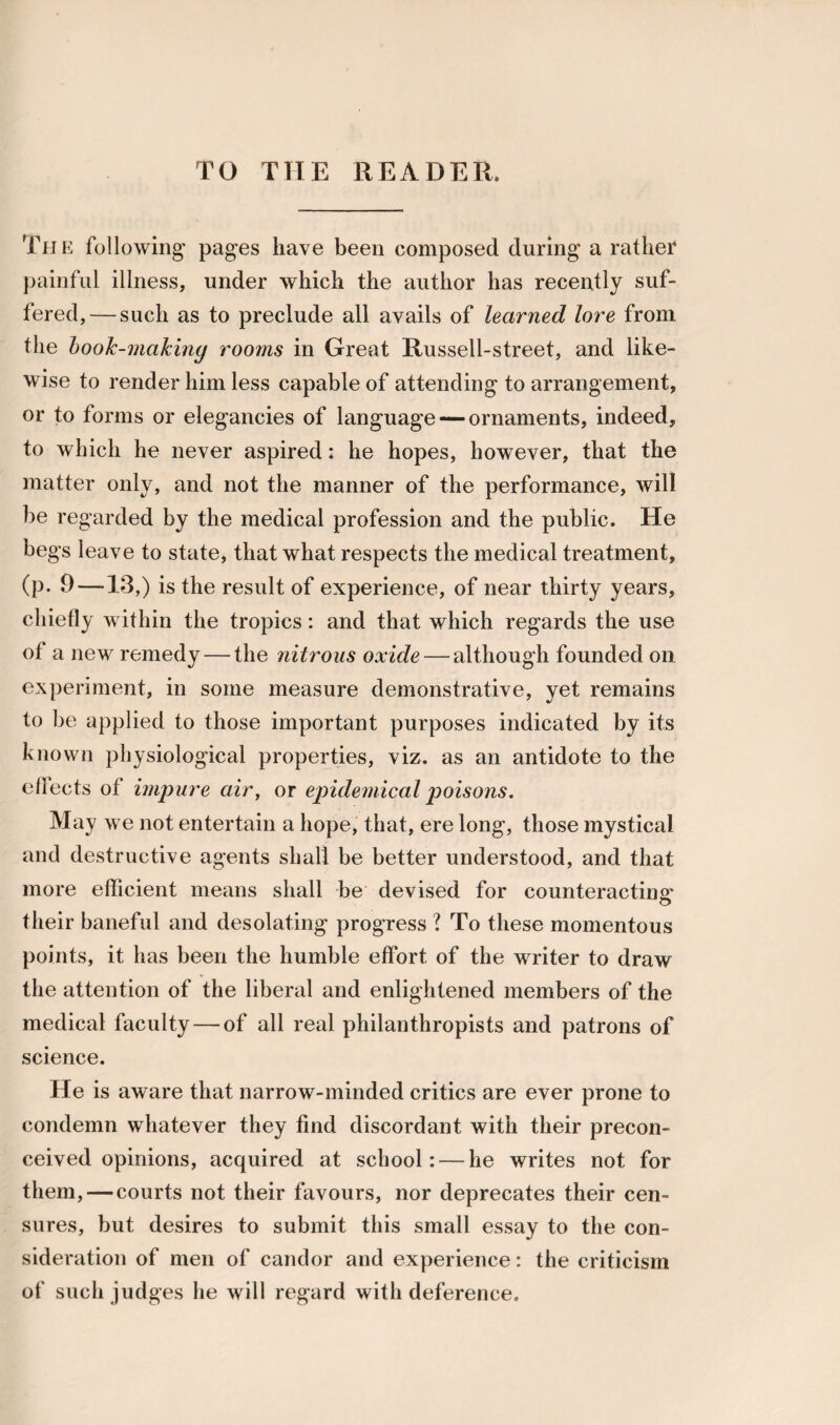 TO THE READER. The following' pages have been composed during a rather painful illness, under which the author has recently suf¬ fered,— such as to preclude all avails of learned lore from the hook-making rooms in Great Russell-street, and like¬ wise to render him less capable of attending to arrangement, or to forms or elegancies of language — ornaments, indeed, to which he never aspired: he hopes, however, that the matter only, and not the manner of the performance, will be regarded by the medical profession and the public. He begs leave to state, that what respects the medical treatment, (p. 9—13,) is the result of experience, of near thirty years, chiefly within the tropics: and that which regards the use of a new remedy — the nitrous oxide — although founded on experiment, in some measure demonstrative, yet remains to be applied to those important purposes indicated by its known physiological properties, viz. as an antidote to the effects ot impure air, or epidemical poisons. May we not entertain a hope, that, ere long, those mystical and destructive agents shall be better understood, and that more efficient means shall be devised for counteracting: their baneful and desolating progress ? To these momentous points, it has been the humble effort of the writer to draw the attention of the liberal and enlightened members of the medical faculty — of all real philanthropists and patrons of science. He is aware that narrow-minded critics are ever prone to condemn whatever they find discordant with their precon¬ ceived opinions, acquired at school: — he writes not for them, — courts not their favours, nor deprecates their cen¬ sures, but desires to submit this small essay to the con¬ sideration of men of candor and experience: the criticism of such judges he will regard with deference.