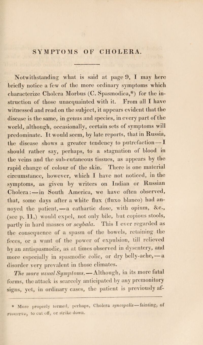 SYMPTOMS OF CHOLERA. Notwithstanding’ what is said at page 9, I may here briefly notice a few of the more ordinary symptoms which characterize Cholera Morbus (C. Spasmodica,*) for the in¬ struction of those unacquainted with it. From all I have witnessed and read on the subject, it appears evident that the disease is the same, in genus and species, in every part of the world, although, occasionally, certain sets of symptoms will predominate. It would seem, by late reports, that in Russia, the disease shows a greater tendency to putrefaction — I should rather say, perhaps, to a stagnation of blood in the veins and the sub-cutaneous tissues, as appears by the rapid change of colour of the skin. There is one material circumstance, however, which I have not noticed, in the symptoms, as given by writers on Indian or Russian Cholera: —in South America, we have often observed, that, some days after a white flux (fluxo bianco) had an¬ noyed the patient, —a cathartic dose, with opium, &c., (see p. 11,) would expel, not only bile, but copious stools, partly in hard masses or scybala, This I ever regarded as the consequence of a spasm of the bowels, retaining the feces, or a want of the power of expulsion, till relieved by an antispasmodic, as at times observed in dysentery, and more especially in spasmodic colic, or dry belly-ache, a disorder very prevalent in those climates. The more usual Symptoms. — Although, in its more fatal forms, the attack is scarcely anticipated by any premonitory signs, yet, in ordinary cases, the patient is previously af- * More properly termed, perhaps, Cholera syncojjcilis fainting1, of piivkotctU) to cut off, or strike down.