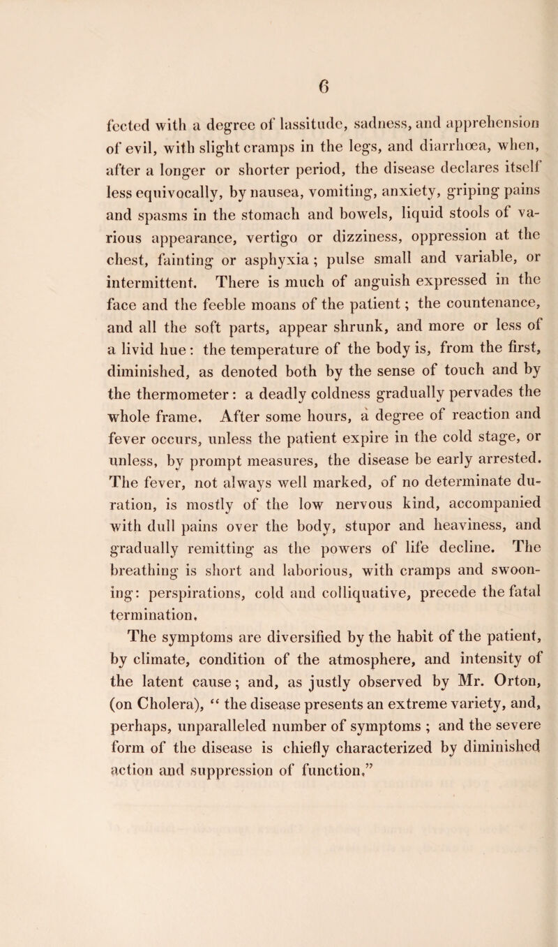 fee ted with a degree of lassitude, sadness, and apprehension of evil, with slight cramps in the legs, and diarrhoea, when, after a longer or shorter period, the disease declares itself less equivocally, by nausea, vomiting, anxiety, griping pains and spasms in the stomach and bowels, liquid stools of va¬ rious appearance, vertigo or dizziness, oppression at the chest, fainting or asphyxia ; pulse small and variable, or intermittent. There is much of anguish expressed in the face and the feeble moans of the patient; the countenance, and all the soft parts, appear shrunk, and more or less of a livid hue: the temperature of the body is, from the first, diminished, as denoted both by the sense of touch and by the thermometer : a deadly coldness gradually pervades the whole frame. After some hours, a degree of reaction and fever occurs, unless the patient expire in the cold stage, or unless, by prompt measures, the disease be early arrested. The fever, not always well marked, of no determinate du¬ ration, is mostly of the low nervous kind, accompanied with dull pains over the body, stupor and heaviness, and gradually remitting as the powers of life decline. The breathing is short and laborious, with cramps and swoon¬ ing: perspirations, cold and colliquative, precede the fatal termination. The symptoms are diversified by the habit of the patient, by climate, condition of the atmosphere, and intensity of the latent cause; and, as justly observed by Mr. Orton, (on Cholera), “ the disease presents an extreme variety, and, perhaps, unparalleled number of symptoms ; and the severe form of the disease is chiefly characterized by diminished action and suppression of function,’7