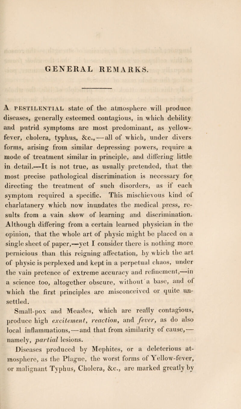 GENERAL REMARKS. A pestilential state of the atmosphere will produce diseases, generally esteemed contagious, in which debility and putrid symptoms are most predominant, as yellow- fever, cholera, typhus* &c., — all of which, under divers forms, arising from similar depressing powers, require a mode of treatment similar in principle, and differing little in detail.—It is not true, as usually pretended, that the most precise pathological discrimination is necessary for directing the treatment of such disorders, as if each symptom required a specific. This mischievous kind of charlatanery which now inundates the medical press, re¬ sults from a vain show of learning and discrimination* Although differing from a certain learned physician in the opinion, that the whole art of physic might be placed on a single sheet of paper,—yet I consider there is nothing more pernicious than this reigning affectation, by which the art of physic is perplexed and kept in a perpetual chaos, under the vain pretence of extreme accuracy and refinement,—in a science too, altogether obscure, without a base, and of which the first principles are misconceived or quite un¬ settled. Small-pox and Measles, which are really contagious, produce high excitement, reaction, and fever, as do also local inflammations, — and that from similarity of cause,— namely, partial lesions. Diseases produced by Mephites, or a deleterious at¬ mosphere, as the Plague, the worst forms of Yellow-fever, or malignant Typhus, Cholera, &c., are marked greatly by