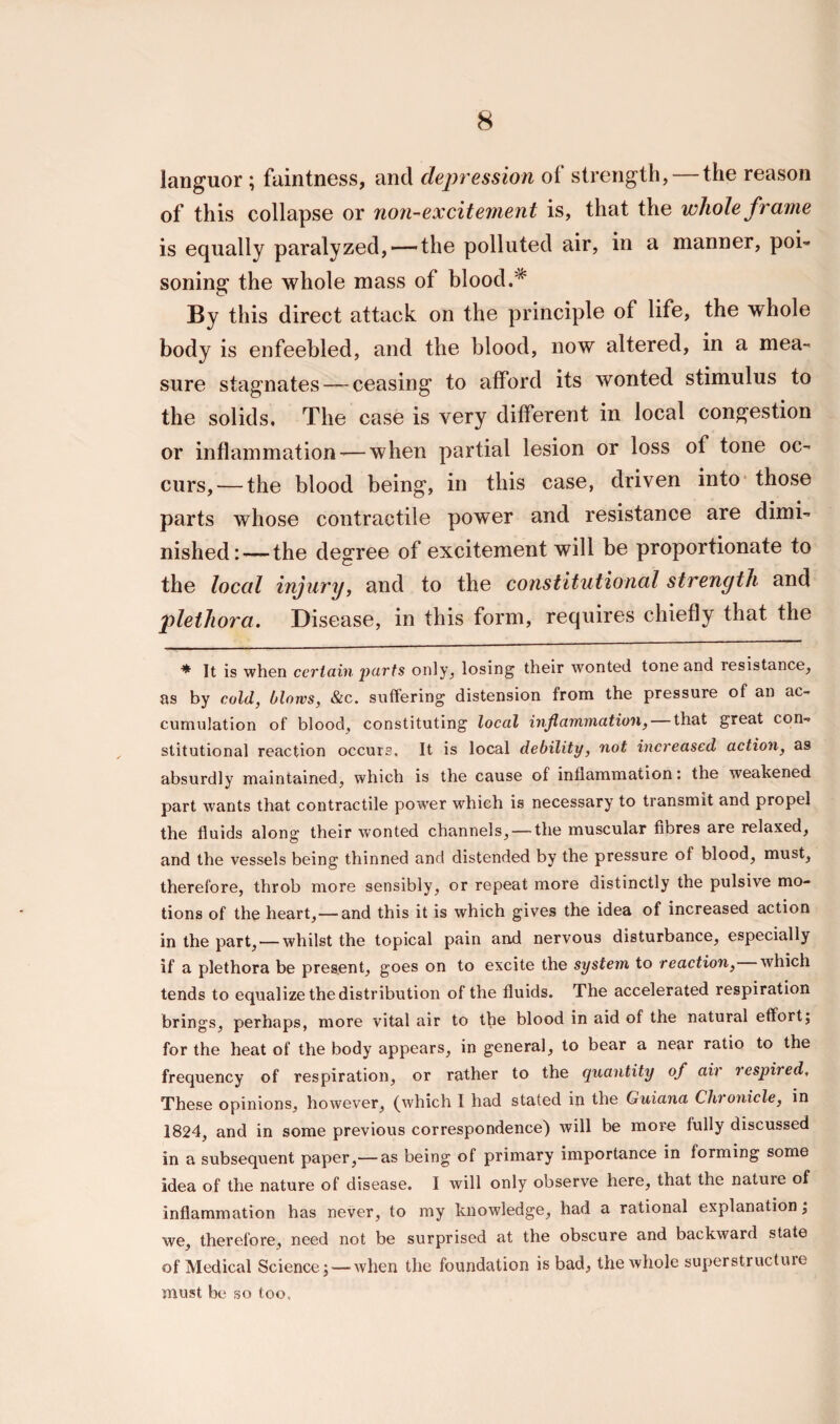 languor ; faintness, and depression of strength, — the reason of this collapse or non-excitement is, that the whole frame is equally paralyzed, — the polluted air, in a manner, poi¬ soning the whole mass of blood.* By this direct attack on the principle of life, the whole body is enfeebled, and the blood, now altered, in a mea¬ sure stagnates — ceasing to afford its wonted stimulus to the solids. The case is very different in local congestion or inflammation — when partial lesion or loss of tone oc¬ curs,— the blood being, in this case, driven into those parts whose contractile power and resistance are dimi¬ nished:— the degree of excitement will be proportionate to the local injury, and to the constitutional strength and plethora. Disease, in this form, requires chiefly that the ♦ It is when certain jiurts only, losing their wonted tone and resistance, as by cold, blows, &c. suffering distension from the pressure of an ac¬ cumulation of blood, constituting local inflammation, that great con-* stitutional reaction occurs. It is local debility, not increased action, as absurdly maintained, which is the cause of inflammation: the weakened part wants that contractile power which is necessary to transmit and propel the fluids along their wonted channels, —the muscular fibres are relaxed, and the vessels being thinned and distended by the pressure of blood, must, therefore, throb more sensibly, or repeat more distinctly the pulsive mo¬ tions of the heart,— and this it is which gives the idea of increased action in the part, — whilst the topical pain and nervous disturbance, especially if a plethora be present, goes on to excite the system to reaction, which tends to equalize the distribution of the fluids. The accelerated respiration brings, perhaps, more vital air to the blood in aid of the natural effort; for the heat of the body appears, in general, to bear a near ratio to the frequency of respiration, or rather to the quantity of air respired. These opinions, however, (which I had stated in the Guiana Chronicle, in 1824, and in some previous correspondence) will be more fully discussed in a subsequent paper,— as being of primary importance in forming some idea of the nature of disease. I will only observe here, that the nature of inflammation has never, to my knowledge, had a rational explanation; we, therefore, need not be surprised at the obscure and backward state of Medical Science; — when the foundation is bad, the whole superstructure must be so too.