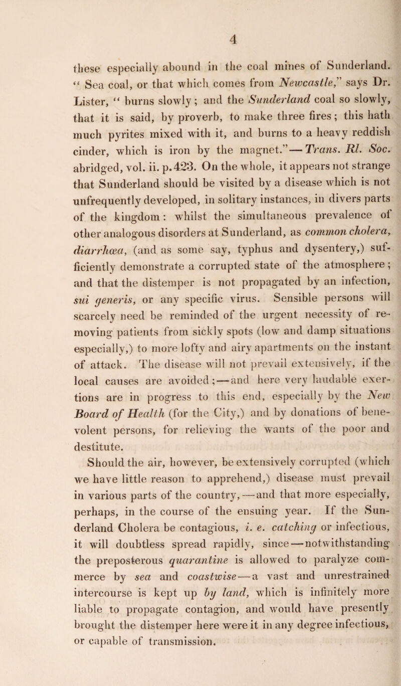 these especially abound in the coal mines of Sunderland. “ Sea coal, or that which comes from Newcastle,” says Dr. Lister, “ burns slowly; and the Sunderland coal so slowly, that it is said, by proverb, to make three fires; this hath much pyrites mixed with it, and burns to a heavy reddish cinder, which is iron by the magnet.”—Trans. Rl. Soc. abridged, vol. ii. p.423. On the whole, it appears not strange that Sunderland should be visited by a disease which is not unfrequently developed, in solitary instances, in divers parts of the kingdom: whilst the simultaneous prevalence of other analogous disorders at Sunderland, as common cholera, diarrhoea, (and as some say, typhus and dysentery,) suf¬ ficiently demonstrate a corrupted state of the atmosphere; and that the distemper is not propagated by an infection, sui generis, or any specific virus. Sensible persons will scarcely need be reminded ot the urgent necessity ot re¬ moving patients from sickly spots (low and damp situations especially,) to more lofty and airy apartments on the instant of attack. The disease will not prevail extensively, if the local causes are avoided; — and here very laudable exer¬ tions are in progress to this end, especially by the New Board of Health (for the City,) and by donations of bene¬ volent persons, for relieving the wants of the poor and destitute. Should the air, however, be extensively corrupted (which we have little reason to apprehend,) disease must prevail in various parts of the country,—and that more especially, perhaps, in the course of the ensuing year. If the Sun¬ derland Cholera be contagious, i. e. catching or infectious, it will doubtless spread rapidly, since — notwithstanding the preposterous quarantine is allowed to paralyze com¬ merce by sea and coastwise — a vast and unrestrained intercourse is kept up by land, which is infinitely more liable to propagate contagion, and would have presently brought the distemper here were it in any degree infectious, or capable of transmission.