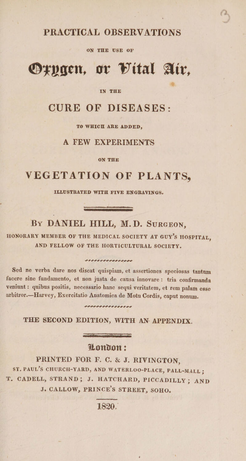 PRACTICAL OBSERVATIONS ON THE USE OF or TWal &amp;iv, IN THE CURE OF DISEASES: TO WHICH ARE ADDED, A FEW EXPERIMENTS ON THE VEGETATION OF PLANTS, ILLUSTRATED WITH FIVE ENGRAVINGS. By DANIEL HILL, M.D. Surgeon, HONORARY MEMBER OF THE MEDICAL SOCIETY AT GUY’S HOSPITAL, AND FELLOW OF THE HORTICULTURAL SOCIETY. Sed ne verba dare nos discat quispiam, et assertiones speciosas tantnm facere sine fundamento, et non justa de causa innovare : tria confirmanda veniunt: quibus positis, necessario hanc sequi veritatera, et rera palam esse arbitror.—Harvey, Exercitatio Anatomica de Motu Cordis, caput nomun. ssssssssss ssssss THE SECOND EDITION, WITH AN APPENDIX. Hontron: PRINTED FOR F. C. &amp; J. RIVING TON, ST. PAUL’S CHURCH-YARD, AND WATERLOO-PLACE, PALL-MALL ; T. CADELL, STRAND ; J. HATCHARD, PICCADILLY ; AND J. CALLOW, PRINCE’S STREET, SOHO. 1820,