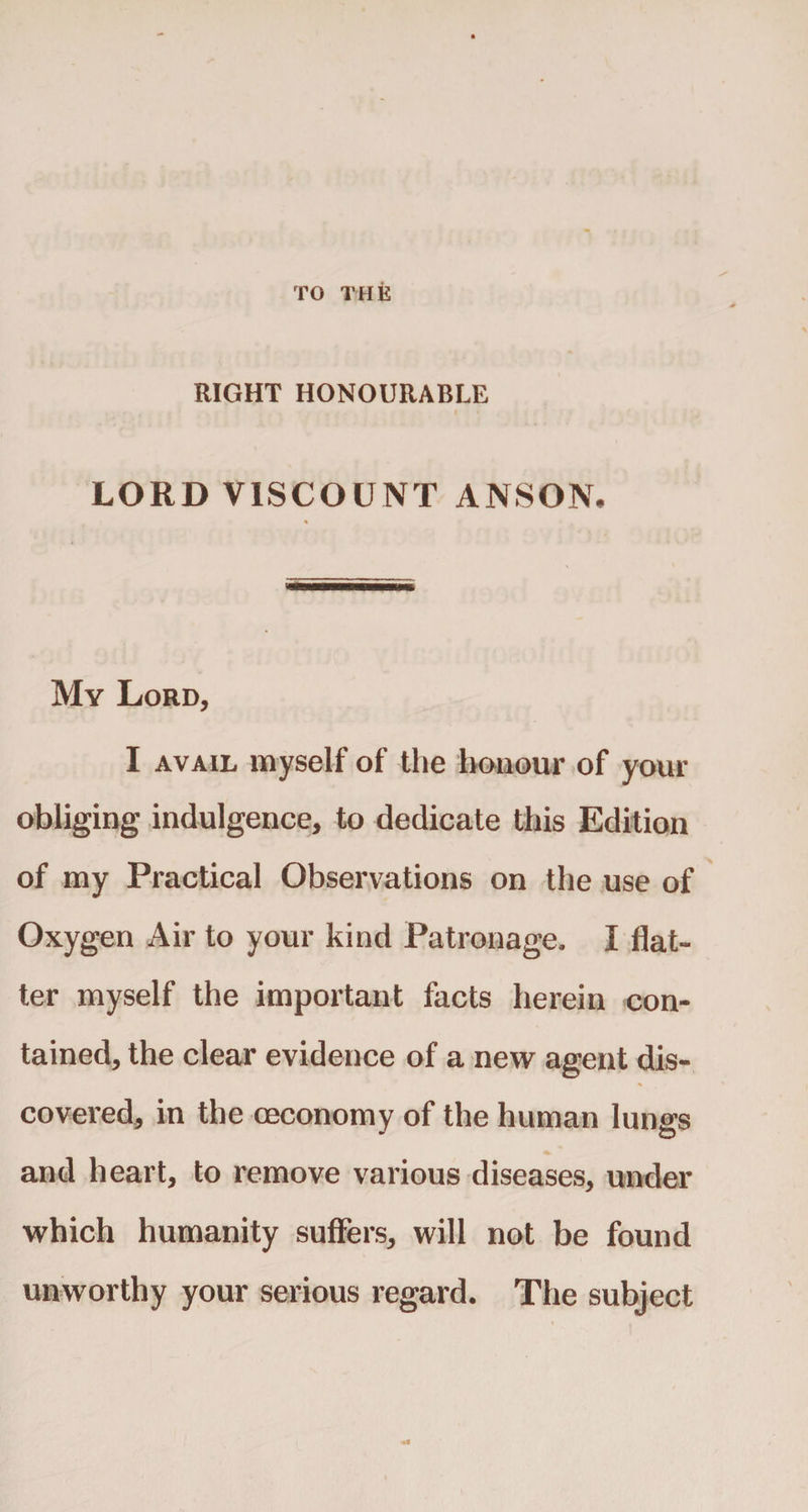TO THE RIGHT HONOURABLE LORD VISCOUNT ANSON. My Lord, I avail myself of the honour of your obliging indulgence, to dedicate this Edition of my Practical Observations on the use of Oxygen Air to your kind Patronage. I flat¬ ter myself the important facts herein con¬ tained, the clear evidence of a new agent dis¬ covered, in the (economy of the human lungs and heart, to remove various diseases, under which humanity suffers, will not be found unworthy your serious regard. The subject