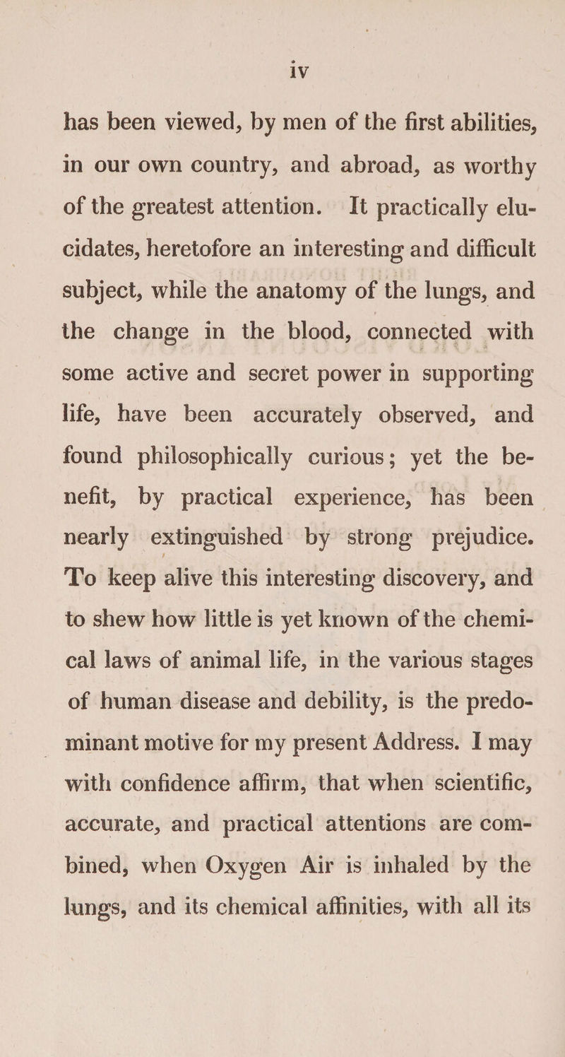 has been viewed* by men of the first abilities* in our own country* and abroad* as worthy of the greatest attention. It practically elu¬ cidates* heretofore an interesting and difficult subject* while the anatomy of the lungs* and the change in the blood, connected with some active and secret power in supporting life* have been accurately observed* and found philosophically curious; yet the be¬ nefit, by practical experience* has been nearly extinguished by strong prejudice. To keep alive this interesting discovery* and to shew how little is yet known of the chemi¬ cal laws of animal life* in the various stages of human disease and debility* is the predo¬ minant motive for my present Address. I may with confidence affirm, that when scientific* accurate* and practical attentions are com¬ bined, when Oxygen Air is inhaled by the lungs, and its chemical affinities* with all its