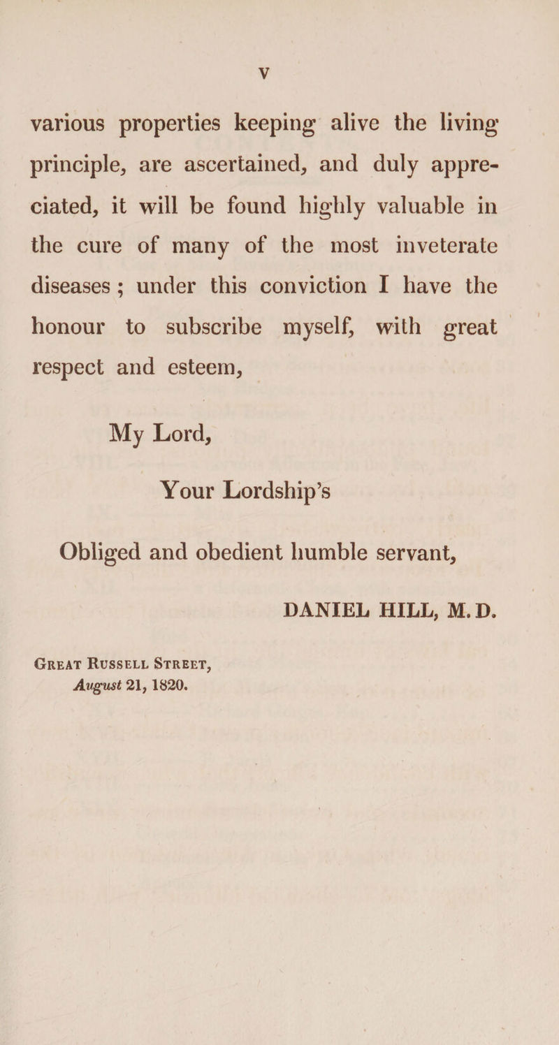 various properties keeping alive the living principle, are ascertained, and duly appre¬ ciated, it will be found highly valuable in the cure of many of the most inveterate diseases ; under this conviction I have the honour to subscribe myself, with great respect and esteem. My Lord, t Your Lordship’s Obliged and obedient humble servant, DANIEL HILL, M. D. Great Russell Street, Avgust 21,1820.