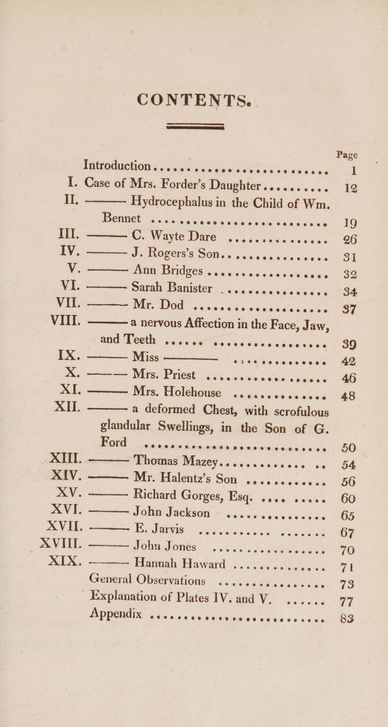 CONTENTS. Introduction.. I. Case of Mrs. Forder’s Daughter II. - Hydrocephalus in the Child of Wm. Bennet .. ttl III. - -C. W;ayte Dare ., IV. - J. Rogers s Son. V. - Ann Bridges.T»».. VI. - Sarah Banister .. * T1t1 VII. - -Mr. Dod .. . t -tt. VIII. - a nervous Affection in the Face, Jaw, and Teeth ..T T t IX. - Miss X. - -Mrs. Priest ..t,MtttlI XI. -  -- Mrs. Holehouse ^. XII. - a deformed Chest, with scrofulous glandular Swellings, in the Son of G. Ford ..t T XIII. . Thomas Mazey.T. t XIV. - Mr. Halentz’s Son .. XV. - Richard Gorges, Esq.T XVI. - -* John Jackson ... XVII. . --- E. Jarvis . , XVIII. - -John Jones XIX. - Hannah Haward. General Observations Explanation of Plates IV. and V. Appendix ... Page 1 12 19 26 31 32 34 37 39 42 46 48 50 54 56 60 65 67 70 71 73 77 83