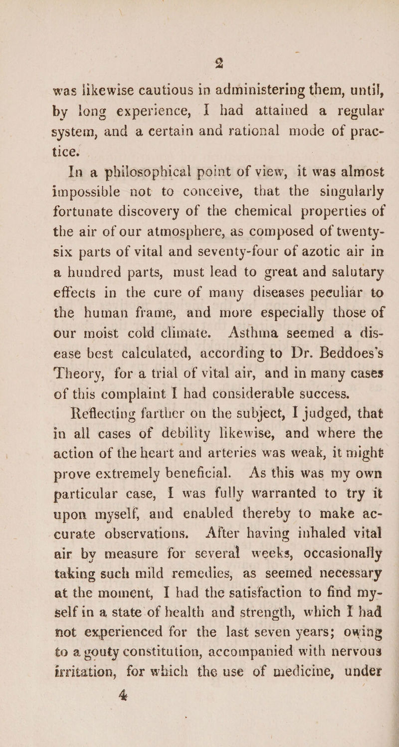 was likewise cautious in administering them, until, by long experience, I had attained a regular system, and a certain and rational mode of prac¬ tice. In a philosophical point of view, it was almost impossible not to conceive, that the singularly fortunate discovery of the chemical properties of the air of our atmosphere, as composed of twenty- six parts of vital and seventy-four of azotic air in a hundred parts, must lead to great and salutary effects in the cure of many diseases peculiar to the human frame, and more especially those of our moist cold climate. Asthma seemed a dis¬ ease best calculated, according to Dr. Beddoes's Theory, for a trial of vital air, and in many cases of this complaint I had considerable success. Reflecting farther on the subject, I judged, that in ail cases of debility likewise, and where the action of the heart and arteries was weak, it might* prove extremely beneficial. As this was my own particular case, I was fully warranted to try it upon myself, and enabled thereby to make ac¬ curate observations. After having inhaled vital air by measure for several weeks, occasionally taking such mild remedies, as seemed necessary at the moment, I had the satisfaction to find my¬ self in a state of health and strength, which I had not experienced for the last seven years; owing to a gouty constitution, accompanied with nervous irritation, for which the use of medicine, under 4