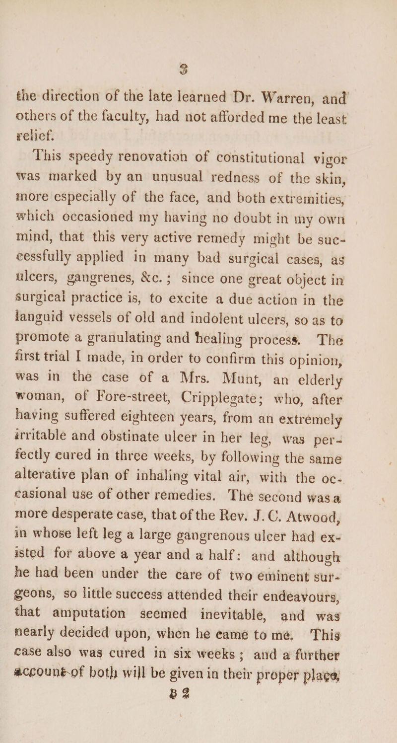 the direction of the late learned Dr. Warren, and others of the faculty, had not afforded me the least relief. This speedy renovation of constitutional vigor was marked by an unusual redness of the skin, f more especially of the face, and both extremities, which occasioned my having no doubt in my own mind, that this very active remedy might be suc¬ cessfully applied in many bad surgical cases, as ulcers, gangrenes, &c.; since one great object in surgical practice is, to excite a due action in the languid vessels of old and indolent ulcers, so as to promote a granulating and healing process. The first trial I made, in order to confirm this opinion, was in the case of a Mrs. Munt, an elderly woman, of Fore-street, Cripplegate; who, after having suffered eighteen years, from an extremely irritable and obstinate ulcer in her leg, was per¬ fectly cured in three weeks, by following the same alterative plan of inhaling vital air, with the oc¬ casional use of other remedies. The second was a more desperate case, that of the Rev. J. C. Atwood, in whose left leg a large gangrenous ulcer had ex¬ isted for above a year and a half: and although he had been under the care of two eminent sur¬ geons, so little success attended their endeavours, that amputation seemed inevitable, and was oeariy decided upon, when he came to me. This case also was cured in six weeks ; and a further ac£QU0H>f both will be given in their proper plaga, $ a