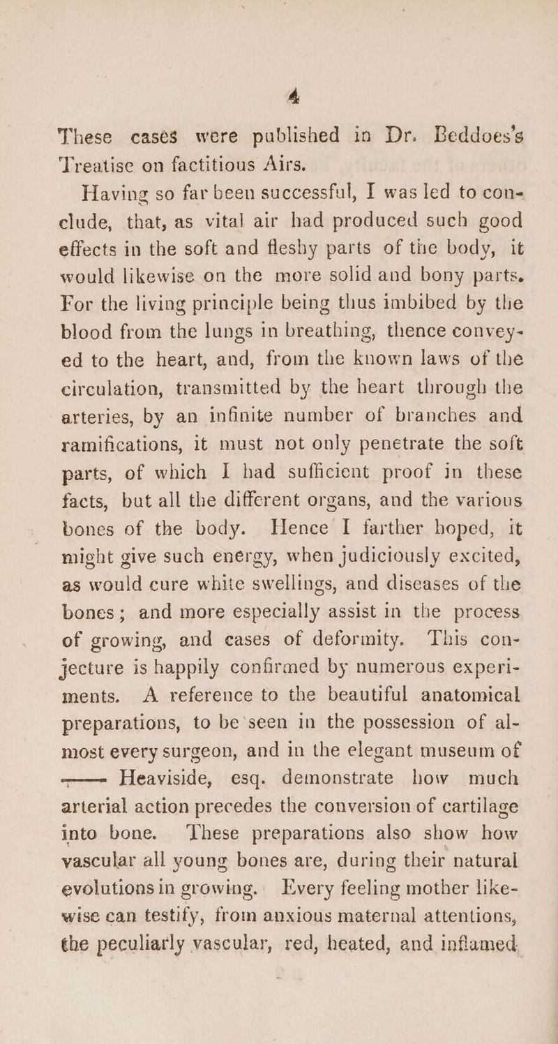 These cases were published in Dr, Beddoes’s Treatise on factitious Airs. Having so far been successful, I was led to con¬ clude, that, as vital air had produced such good effects in the soft and fleshy parts of the body, it would likewise on the more solid and bony parts. For the living principle being thus imbibed by the blood from the lungs in breathing, thence convey¬ ed to the heart, and, from the known laws of the circulation, transmitted by the heart through the arteries, by an infinite number of branches and ramifications, it must not only penetrate the soft parts, of which I had sufficient proof in these facts, but all the different organs, and the various bones of the body. Hence I farther hoped, it might give such energy, when judiciously excited, as would cure white swellings, and diseases of the bones; and more especially assist in the process of growing, and cases of deformity. This con¬ jecture is happily confirmed by numerous experi¬ ments. A reference to the beautiful anatomical preparations, to be seen in the possession of al¬ most every surgeon, and in the elegant museum of -- Heaviside, esq. demonstrate how much arterial action precedes the conversion of cartilage into bone. These preparations also show how vascular all young bones are, during their natural evolutions in growing. Every feeling mother like¬ wise can testify, from anxious maternal attentions, the peculiarly vascular, red, heated, and inflamed