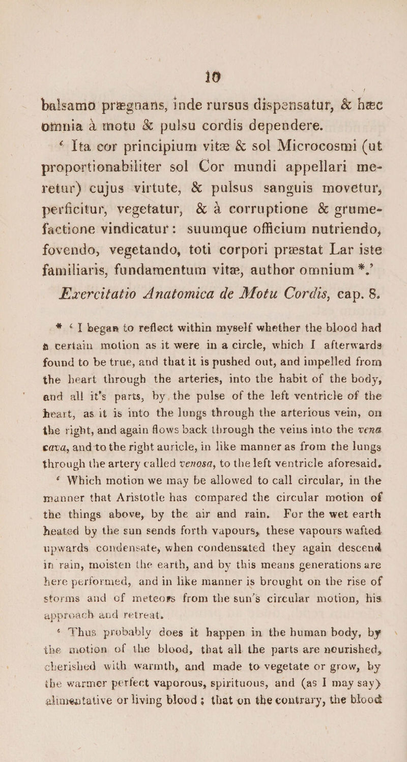 V / tmlsamo praegnans, inde rursus dispcnsatur, & hsec omnia a motu & pulsu cordis dependere. c Ita cor principiurn vitas & sol Microcosmi (ut proportionabiliter sol Cor mundi appellari me- retar) cujus virtute, & pulsus sanguis rnovetur* perbdtur, vegetatur, & a corruptione & grume- factione vindicator: suumque officiurn nutriendo, fovendo, vegetando, toti corpori praestat Lar iste familiaris, fundamentiun vitae, author omnium V Exercitatio Anatomica de Motu Cordis, cap. 8. * 4 I began to reflect within myself whether the blood had a certain motion as it were in a circle, which I afterwards found to be true, and that it is pushed out, and impelled from the heart through the arteries, into the habit of the body, and all it's parts, by the pulse of the left ventricle of the heart, as it is into the lungs through the arterious vein, on the right, and again flows back through the veins into the vena cava, and to the right auricle, in like manner as from the lungs through the artery called venosa, to the left ventricle aforesaid. * Which motion we may be allowed to call circular, in the manner that Aristotle has compared the circular motion of the things above, by the air and rain. For the wet earth heated by the sun sends forth vapours, these vapours wafted upwards condensate, when eondensated they again descend in ram, moisten the earth, and by this means generations are here performed, and in like manner is brought on the rise of storms and of meteors from the sun's circular motion, his approach and retreat. 4 Thus probably does it happen in the human body, by the motion of the blood, that all the parts are nourished, cherished with warmth, and made to vegetate or grow, by the warmer perfect vaporous, spirituous, and (as I may say) alimentative or living blood ; that on the contrary, the blood