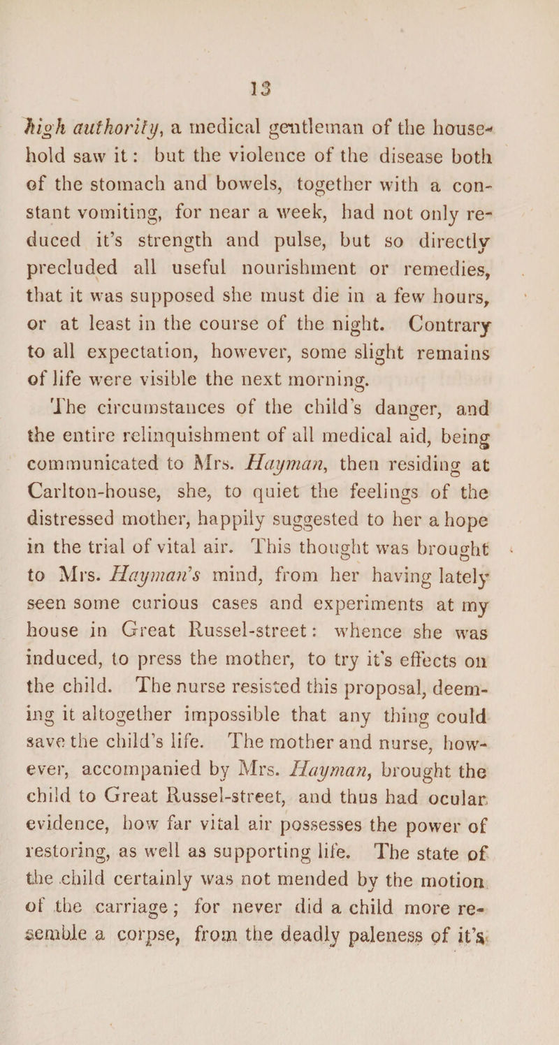 high authority, a medical gentleman of the house* hold saw it: but the violence of the disease both of the stomach and bowels, together with a con¬ stant vomiting, for near a week, had not only re¬ duced it’s strength and pulse, but so directly precluded all useful nourishment or remedies, that it was supposed she must die in a few hours, or at least in the course of the night. Contrary to all expectation, however, some slight remains of life were visible the next morning. The circumstances of the child’s danger, and o ' the entire relinquishment of all medical aid, being communicated to Mrs. Half man, then residing at Carlton-house, she, to quiet the feelings of the distressed mother, happily suggested to her a hope in the trial of vital air. This thought was brought to Mrs. Hay mails mind, from her having lately seen some curious cases and experiments at my house in Great Russel-street: whence she was induced, to press the mother, to try it's effects on the child. The nurse resisted this proposal, deem¬ ing it altogether impossible that any thing could save the child’s life. The mother and nurse, how¬ ever, accompanied by Mrs. Hay man, brought the child to Great Russel-street, and thus had ocular evidence, how far vital air possesses the power of restoring, as well as supporting life. The state of the child certainly was not mended by the motion of the carriage; for never did a child more re¬ semble a corpse, from the deadly paleness of it’s