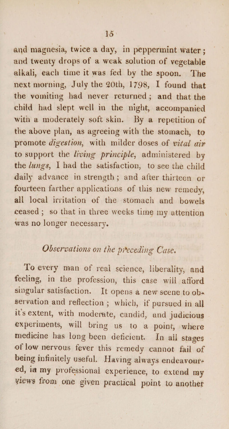 apd magnesia, twice a day, in peppermint water; and twenty drops of a weak solution of vegetable alkali, each time it was fed by the spoon. The next morning, July the 20th, 1798, I found that the vomiting had never returned ; and that the child had slept well in the night, accompanied with a moderately soft skin. By a repetition of the above plan, as agreeing with the stomach, to promote digestion, with milder doses of vital air to support the living principle, administered by the lungs, I had the satisfaction, to see the child daily advance in strength ; and after thirteen or fourteen farther applications of this new remedy, all local irritation of the stomach and bowels ceased ; so that in three weeks time my attention was no longer necessary. Observations on the preceding Case, To every man of real science, liberality, and feeling, in the profession, this case will afford singular satisfaction. It opens a new scene to ob¬ servation and reflection ; which, if pursued in all it s extent, w ith moderate, candid, and judicious expeiiments, will bring us to a point, where medicine has long been deflcient In ail stages of low nervous fever this remedy cannot fail of being infinitely useful. Having always endeavour¬ ed, ia my professional experience, to extend my views from one given practical point to another