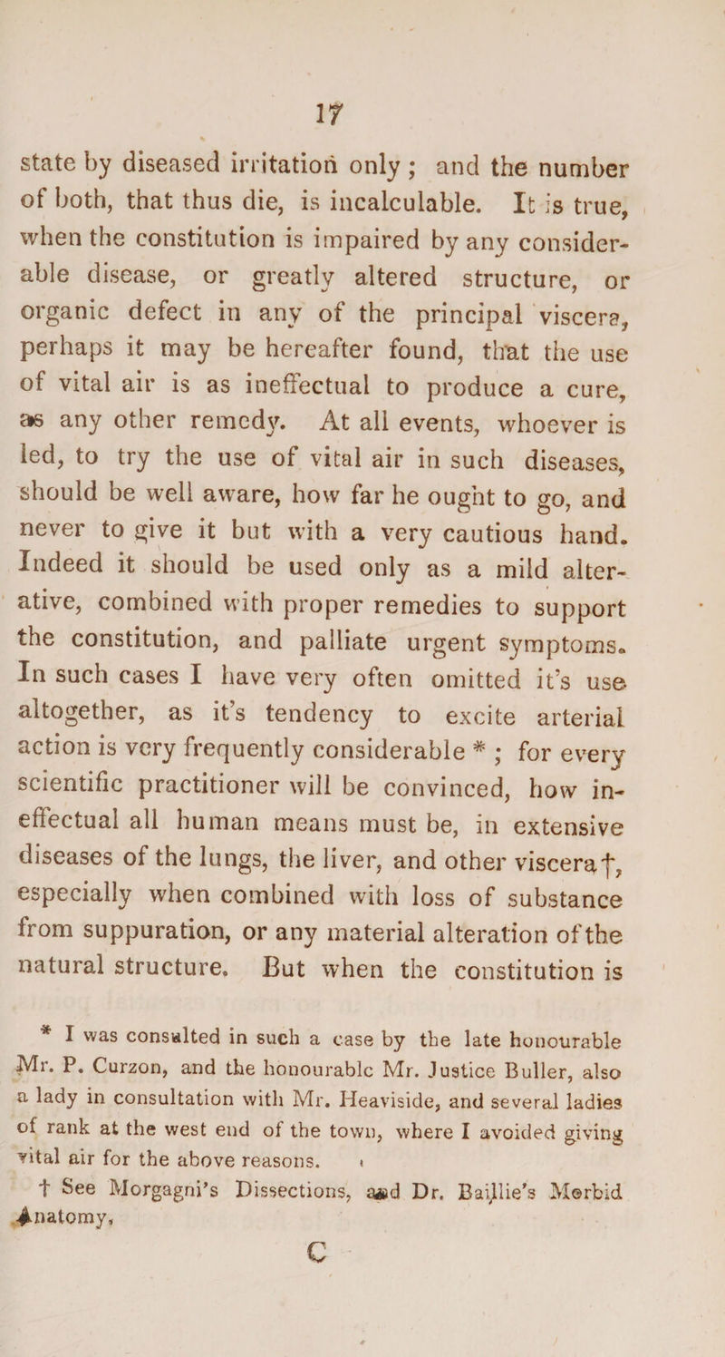 IT state by diseased irritation only ; and the number of both, that thus die, is incalculable. It is true, when the constitution is impaired by any consider¬ able disease, or greatly altered structure, or organic defect in any of the principal viscera, perhaps it may be hereafter found, that the use of vital air is as ineffectual to produce a cure, as any other remedy. At all events, whoever is led, to try the use of vital air in such diseases, should be well aware, how far he ought to go, and never to give it but with a very cautious hand. Indeed it should be used only as a mild alter¬ ative, combined with proper remedies to support the constitution, and palliate urgent symptoms. In such cases I have very often omitted it’s use altogether, as it’s tendency to excite arterial action is very frequently considerable * ; for every scientific practitioner will be convinced, how in¬ effectual all human means must be, in extensive diseases of the lungs, the liver, and other viscera f, especially when combined with loss of substance from suppuration, or any material alteration of the natural structure. But when the constitution is * I was consulted in such a case by the late honourable Mr. P. Curzon, and the honourable Mr. Justice Buller, also a lady in consultation with Mr. Heaviside, and several ladies of rank at the west end of the town, where I avoided giving vital air for the above reasons. i t See Morgagni’s Dissections, a#d Dr. Baijilie’s Morbid Anatomy, c