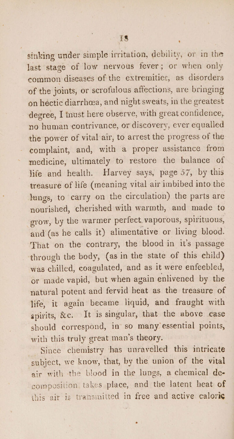 sinking under simple irritation, debility, or in the last stage of low nervous fever; or when only common diseases of the extremities, as disorders of the joints, or scrofulous affections, are bringing on hectic diarrhoea, and night sweats, in the greatest decree, I tnust here observe, with great confidence,, no human contrivance, or discovery, ever equalled the power of vital air, to arrest the progress of the complaint, and, with a proper assistance from medicine, ultimately to restore the balance of life and health. Harvey says, page 57, by this treasure of life (meaning vital air imbibed into the luno-s, to carry on the circulation) the parts are O' ** nourished, cherished with warmth, and made to grow, by the warmer perfect, vaporous, spirituous, and (as he calls it) alimentative or living blood. That on the contrary, the blood in it’s passage through the body, (as in the state of this child) was chilled, coagulated, and as it were enfeebled, or made vapid, but when again enlivened by the natural potent and fervid heat as the treasure of life, it again became liquid, and fraught with spirits, &amp;c. It is singular, that the above case should correspond, in so many essential points, with this truly great man’s theory. Since chemistry has unravelled this intricate subject, we know, that, by the union of the vital air with the blood in the lungs, a chemical de¬ composition takes place, and the latent heat of this air is transmitted in free and active caloric