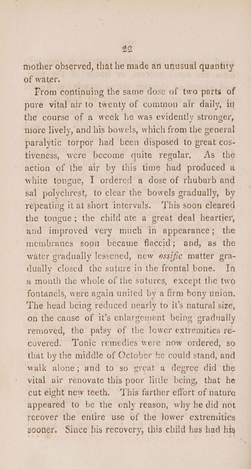 mother observed, that he made an unusual quantity of water. From continuing the same dose of two parts of pure vital air to twenty of common air daily, in the course of a week he was evidently stronger, more lively, and his bowels, which from the general paralytic torpor had been disposed to great cos¬ tiveness, were become quite regular. As the action of the air by this time had produced a white tongue, I ordered a dose of rhubarb and sal polychrest, to clear the bowels gradually, by repeating it at short intervals. This soon cleared the tongue ; the child ate a great deal heartier, and improved very much in appearance; the membranes soon became flaccid; and, as the water gradually lessened, new ossific matter gra¬ dually closed the suture in the frontal bone. In a month the whole of the sutures, except the two fontanels, were again united by a firm bony union. The head being reduced nearly to it’s natural size, on the cause of it's enlargement being gradually removed, the palsy of the lower extremities re¬ covered. Tonic remedies were now ordered, so that by the middle of October he could stand, and walk alone; and to so great a degree did the vital air renovate this poor little being, that he cut eight new teeth. This farther effort of nature appeared to be the only reason, w hy he did not recover the entire use of the lower extremities sooner. Since his recovery, this child has had his . i. -v.. , » • *• * *• *