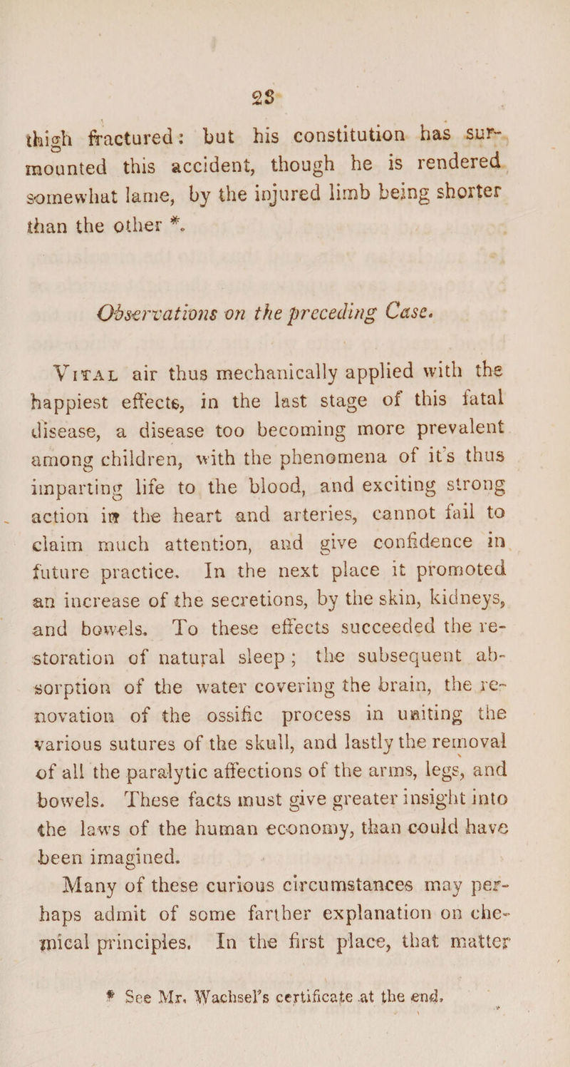 thigh fractured: but his constitution has sur¬ mounted this accident, though he is rendered somewhat lame, by the injured limb being shorter than the other *. Observations on the preceding Case. Vital air thus mechanically applied with the happiest effects, in the last stage of this fatal disease, a disease too becoming more prevalent among children, with the phenomena of its thus imparting life to the blood, and exciting strong action irr the heart and arteries, cannot fail to claim much attention, and give confidence in future practice. In the next place it promoted an increase of the secretions, by the skin, kidneys, and bowels. To these effects succeeded the re¬ storation of natural sleep ; the subsequent ab¬ sorption of the water covering the brain, the re¬ novation of the ossific process in uniting the various sutures of the skull, and lastly the removal of ail the paralytic affections of the arms, legs, and bowels. These facts must give greater insight into the laws of the human economy, than could have been imagined. Many of these curious circumstances may per- haps admit of some farther explanation on che¬ mical principles, In the first place, that matter # See Mr, WachseFs certificate at the emh