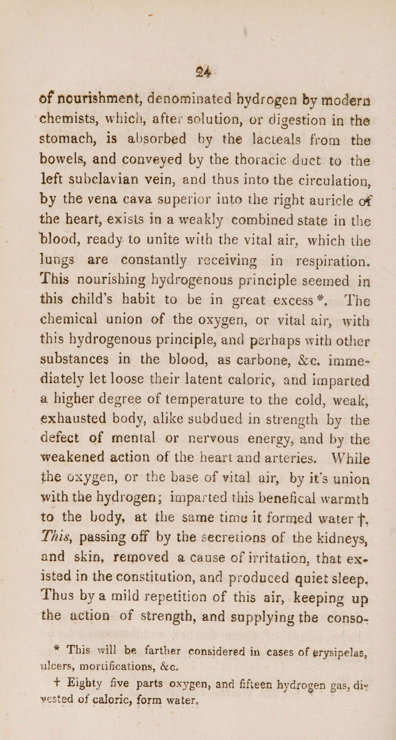 of nourishment, denominated hydrogen by modern chemists, which, after solution, or digestion in the stomach, is absorbed by the lacteals from the bowels, and conveyed by the thoracic duct to the left subclavian vein, and thus into the circulation, by the vena cava superior into the right auricle of the heart, exists in a weakly combined state in the folood, ready to unite with the vital air, which the lungs are constantly receiving in respiration. This nourishing hydrogenous principle seemed in this child’s habit to he in great excess*'. The chemical union of the oxygen, or vital air, with this hydrogenous principle, and perhaps with other substances in the blood, as carhone, &c. imme¬ diately let loose their latent caloric, and imparted a higher degree of temperature to the cold, weak, exhausted body, alike subdued in strength by the defect of mental or nervous energy, and by the weakened action of the heart and arteries. While the oxygen, or the base of vital air, by it’s union with the hydrogen; imparted this benefical warmth to the body, at the same time it formed water This, passing off by the secretions of the kidneys, and skin, removed a cause of irritation, that ex¬ isted in the constitution, and produced quiet sleep. Thus by a mild repetition of this air, keeping up the action of strength, and supplying the conso- * This will be farther considered in cases of erysipelas, ulcers, mortifications, &c. + Eighty five parts oxygen, and fifteen hydrogen gas, di¬ vested of caloric, form water. V « » * \ ,