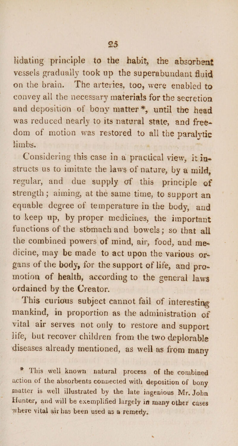 lidating principle to the habit, the absorbent vessels gradually took up the superabundant fluid on the brain. The arteries, too, wqre enabled to convey all the necessary materials for the secretion and deposition of bony matter*, until the head was reduced nearly to its natural state, and free¬ dom of motion was restored to all the paralytic limbs. Considering this case in a practical view, it in* structs us to imitate the laws of nature, by a mild, regular, and due supply erf this principle of strength; aiming, at the same time, to support an equable degree of temperature in the body, and to keep up, by proper medicines, the important functions of the stbmachand bowels; so that all the combined powers of mind, air, food, and me¬ dicine, may be made to act upon the various or¬ gans of the body, for the support of life, and pro¬ motion of health, according to the general laws ordained by the Creator. This curious subject cannot fail of interesting mankind, in proportion as the administration of vital air serves not only to restore and support life, but recover children from the two deplorable diseases already mentioned, as well as from many * This well known natural process of the combined action of the absorbents connected with deposition of bony matter is well illustrated by the late ingenious Mr. John Hunter, and will be exemplified largely in many other cases where vital air has been used as a remedy.